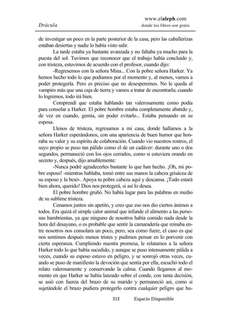 www.elaleph.com 
Drácula donde los libros son gratis 
de investigar un poco en la parte posterior de la casa, pero las caballerizas 
estaban desiertas y nadie lo había visto salir. 
La tarde estaba ya bastante avanzada y no faltaba ya mucho para la 
puesta del sol. Tuvimos que reconocer que el trabajo había concluido y, 
con tristeza, estuvimos de acuerdo con el profesor, cuando dijo: 
-Regresemos con la señora Mina... Con la pobre señora Harker. Ya 
hemos hecho todo lo que podíamos por el momento y, al menos, vamos a 
poder protegerla. Pero es preciso que no desesperemos. No le queda al 
vampiro más que una caja de tierra y vamos a tratar de encontrarla; cuando 
lo logremos, todo irá bien. 
Comprendí que estaba hablando tan valerosamente como podía 
para consolar a Harker. El pobre hombre estaba completamente abatido y, 
de vez en cuando, gemía, sin poder evitarlo... Estaba pensando en su 
esposa. 
Llenos de tristeza, regresamos a mi casa, donde hallamos a la 
señora Harker esperándonos, con una apariencia de buen humor que hon-raba 
su valor y su espíritu de colaboración. Cuando vio nuestros rostros, el 
suyo propio se puso tan pálido como el de un cadáver: durante uno o dos 
segundos, permaneció con los ojos cerrados, como si estuviera orando en 
secreto y, después, dijo amablemente: 
-Nunca podré agradecerles bastante lo que han hecho. ¡Oh, mi po-bre 
esposo! -mientras hablaba, tomó entre sus manos la cabeza grisácea de 
su esposo y la besó-. Apoya tu pobre cabeza aquí y descansa. ¡Todo estará 
bien ahora, querido! Dios nos protegerá, si así lo desea. 
El pobre hombre gruñó. No había lugar para las palabras en medio 
312 Espacio Disponible 
de su sublime tristeza. 
Cenamos juntos sin apetito, y creo que eso nos dio ciertos ánimos a 
todos. Era quizá el simple calor animal que infunde el alimento a las perso-nas 
hambrientas, ya que ninguno de nosotros había comido nada desde la 
hora del desayuno, o es probable que sentir la camaradería que reinaba en-tre 
nosotros nos consolara un poco, pero, sea como fuere, el caso es que 
nos sentimos después menos tristes y pudimos pensar en lo porvenir con 
cierta esperanza. Cumpliendo nuestra promesa, le relatamos a la señora 
Harker todo lo que había sucedido, y aunque se puso intensamente pálida a 
veces, cuando su esposo estuvo en peligro, y se sonrojó otras veces, cu-ando 
se puso de manifiesto la devoción que sentía por ella, escuchó todo el 
relato valerosamente y conservando la calma. Cuando llegamos al mo-mento 
en que Harker se había lanzado sobre el conde, con tanta decisión, 
se asió con fuerza del brazo de su marido y permaneció así, como si 
sujetándole el brazo pudiera protegerlo contra cualquier peligro que hu- 
 