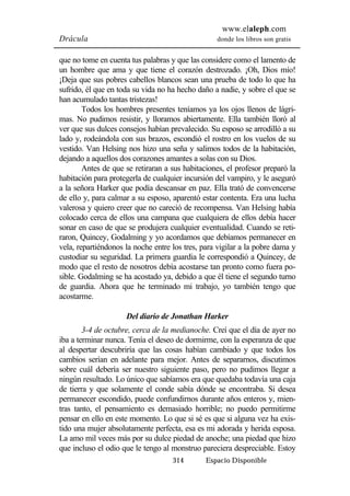 www.elaleph.com 
Drácula donde los libros son gratis 
que no tome en cuenta tus palabras y que las considere como el lamento de 
un hombre que ama y que tiene el corazón destrozado. ¡Oh, Dios mío! 
¡Deja que sus pobres cabellos blancos sean una prueba de todo lo que ha 
sufrido, él que en toda su vida no ha hecho daño a nadie, y sobre el que se 
han acumulado tantas tristezas! 
Todos los hombres presentes teníamos ya los ojos llenos de lágri-mas. 
No pudimos resistir, y lloramos abiertamente. Ella también lloró al 
ver que sus dulces consejos habían prevalecido. Su esposo se arrodilló a su 
lado y, rodeándola con sus brazos, escondió el rostro en los vuelos de su 
vestido. Van Helsing nos hizo una seña y salimos todos de la habitación, 
dejando a aquellos dos corazones amantes a solas con su Dios. 
Antes de que se retiraran a sus habitaciones, el profesor preparó la 
habitación para protegerla de cualquier incursión del vampiro, y le aseguró 
a la señora Harker que podía descansar en paz. Ella trató de convencerse 
de ello y, para calmar a su esposo, aparentó estar contenta. Era una lucha 
valerosa y quiero creer que no careció de recompensa. Van Helsing había 
colocado cerca de ellos una campana que cualquiera de ellos debía hacer 
sonar en caso de que se produjera cualquier eventualidad. Cuando se reti-raron, 
Quincey, Godalming y yo acordamos que debíamos permanecer en 
vela, repartiéndonos la noche entre los tres, para vigilar a la pobre dama y 
custodiar su seguridad. La primera guardia le correspondió a Quincey, de 
modo que el resto de nosotros debía acostarse tan pronto como fuera po-sible. 
Godalming se ha acostado ya, debido a que él tiene el segundo turno 
de guardia. Ahora que he terminado mi trabajo, yo también tengo que 
acostarme. 
Del diario de Jonathan Harker 
3-4 de octubre, cerca de la medianoche. Creí que el día de ayer no 
iba a terminar nunca. Tenía el deseo de dormirme, con la esperanza de que 
al despertar descubriría que las cosas habían cambiado y que todos los 
cambios serían en adelante para mejor. Antes de separarnos, discutimos 
sobre cuál debería ser nuestro siguiente paso, pero no pudimos llegar a 
ningún resultado. Lo único que sabíamos era que quedaba todavía una caja 
de tierra y que solamente el conde sabía dónde se encontraba. Si desea 
permanecer escondido, puede confundirnos durante años enteros y, mien-tras 
tanto, el pensamiento es demasiado horrible; no puedo permitirme 
pensar en ello en este momento. Lo que si sé es que si alguna vez ha exis-tido 
una mujer absolutamente perfecta, esa es mi adorada y herida esposa. 
La amo mil veces más por su dulce piedad de anoche; una piedad que hizo 
que incluso el odio que le tengo al monstruo pareciera despreciable. Estoy 
314 Espacio Disponible 
 