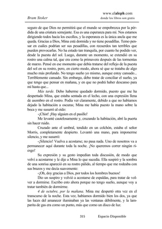 www.elaleph.com 
Bram Stoker donde los libros son gratis 
seguro de que Dios no permitirá que el mundo se empobrezca por la pér-dida 
de una criatura semejante. Esa es una esperanza para mí. Nos estamos 
dirigiendo todos hacia los escollos, y la esperanza es la única ancla que me 
queda. Gracias a Dios, Mina está dormida y no tiene pesadillas. Temo pen-sar 
en cuáles podrían ser sus pesadillas, con recuerdos tan terribles que 
pueden provocarlas. No ha estado tan tranquila, por cuanto he podido ver, 
desde la puesta del sol. Luego, durante un momento, se extendió en su 
rostro una calma tal, que era como la primavera después de las tormentas 
de marzo. Pensé en ese momento que debía tratarse del reflejo de la puesta 
del sol en su rostro, pero, en cierto modo, ahora sé que se trataba de algo 
mucho más profundo. No tengo sueño yo mismo, aunque estoy cansado... 
Terriblemente cansado. Sin embargo, debo tratar de conciliar el sueño, ya 
que tengo que pensar en mañana, y en que no podrá haber descanso para 
mí hasta que... 
Más tarde. Debo haberme quedado dormido, puesto que me ha 
despertado Mina, que estaba sentada en el lecho, con una expresión llena 
de asombro en el rostro. Podía ver claramente, debido a que no habíamos 
dejado la habitación a oscuras; Mina me había puesto la mano sobre la 
boca y me susurró al oído: 
-¡Chist! ¡Hay alguien en el pasillo! 
Me levanté cautelosamente y, cruzando la habitación, abrí la puerta 
315 Espacio Disponible 
sin hacer ruido. 
Cruzado ante el umbral, tendido en un colchón, estaba el señor 
Morris, completamente despierto. Levantó una mano, para imponerme 
silencio, y me susurró: 
-¡Silencio! Vuelva a acostarse; no pasa nada. Uno de nosotros va a 
permanecer aquí durante toda la noche. ¡No queremos correr ningún ri-esgo! 
Su expresión y su gesto impedían toda discusión, de modo que 
volví a acostarme y le dije a Mina lo que sucedía. Ella suspiró y la sombra 
de una sonrisa apareció en su rostro pálido, al tiempo que me rodeaba con 
sus brazos y me decía suavemente: 
-¡Oh, doy gracias a Dios, por todos los hombres buenos! 
Dio un suspiro y volvió a acostarse de espaldas, para tratar de vol-ver 
a dormirse. Escribo esto ahora porque no tengo sueño, aunque voy a 
tratar también de dormirme. 
4 de octubre, por la mañana. Mina me despertó otra vez en el 
transcurso de la noche. Esta vez, habíamos dormido bien los dos, ya que 
las luces del amanecer iluminaban ya las ventanas débilmente, y la lam-parita 
de gas era como un punto, más que como un disco de luz. 
 