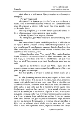 www.elaleph.com 
Drácula donde los libros son gratis 
-Vete a buscar al profesor -me dijo apresuradamente-. Quiero verlo 
316 Espacio Disponible 
en seguida. 
-¿Por qué? -le pregunté. 
-Tengo una idea. Supongo que debe habérseme ocurrido durante la 
noche, y que ha madurado sin darme cuenta de ello. Debe hipnotizarme 
antes del amanecer, y entonces podré hablar. Date prisa, querido; ya no 
queda mucho tiempo. 
Me dirigí a la puerta, y vi al doctor Seward que estaba tendido so-bre 
el colchón y que, al verme, se puso en pie de un salto. 
-¿Sucede algo malo? -me preguntó, alarmado. 
-No -le respondí-, pero Mina desea ver al doctor van Helsing inme-diatamente. 
Dos o tres minutos después, van Helsing estaba en la habitación, en 
sus ropas de dormir, y el señor Morris y lord Godalming estaban en la pu-erta, 
con el doctor Seward, haciendo preguntas. Cuando el profesor vio a 
Mina, una sonrisa, una verdadera sonrisa, hizo que la ansiedad abandonara 
su rostro; se frotó las manos, y dijo: 
-¡Mi querida señora Mina! ¡Vaya cambio! ¡Mire! ¡Amigo Jonathan, 
hemos recuperado a nuestra querida señora Mina nuevamente, como an-tes! 
-luego, se volvió hacia ella y le dijo amablemente-: ¿Y qué puedo 
hacer por usted? Supongo que no me habrá llamado usted a esta hora por 
nada. 
-¡Quiero que me hipnotice usted! -dijo Mina-. Hágalo antes del 
amanecer, ya que creo que, entonces, podré hablar libremente. ¡Dése prisa; 
ya no nos queda mucho tiempo! 
Sin decir palabra, el profesor le indicó que tomara asiento en la 
cama. 
La miró fijamente y comenzó a hacer pases magnéticos frente a ella, 
desde la parte superior de la cabeza de mi esposa, hacía abajo, con ambas 
manos, repitiendo los movimientos varias veces. Mina lo miró fijamente 
durante unos minutos, durante los cuales mi corazón latía como un martillo 
pilón, debido a que sentía que iba a presentarse pronto alguna crisis. 
Gradualmente, sus ojos se fueron cerrando y siguió sentada, absolutamente 
inmóvil. Solamente por la elevación de su pecho, al ritmo de su respira-ción, 
podía verse que estaba viva. El profesor hizo unos cuantos pases más 
y se detuvo; entonces vi que tenía la frente cubierta de gruesas gotas de 
sudor. Mina abrió los ojos, pero no parecía ser la misma mujer. Había en 
sus ojos una expresión de vacío, como si su mirada estuviera perdida a lo 
lejos, y su voz tenía una tristeza infinita, que era nueva para mí. Levan-tando 
la mano para imponerme silencio, el profesor me hizo seña de que 
 
