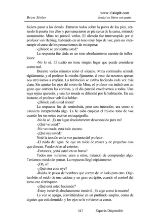 www.elaleph.com 
Bram Stoker donde los libros son gratis 
hiciera pasar a los demás. Entraron todos sobre la punta de los pies, cer-rando 
la puerta tras ellos y permanecieron en pie cerca de la cama, mirando 
atentamente. Mina no pareció verlos. El silencio fue interrumpido por el 
profesor van Helsing, hablando en un tono muy bajo de voz, para no inter-rumpir 
el curso de los pensamientos de mi esposa: 
-¿Dónde se encuentra usted? 
La respuesta fue dada en un tono absolutamente carente de inflex-iones: 
-No lo sé. El sueño no tiene ningún lugar que pueda considerar 
317 Espacio Disponible 
como real. 
Durante varios minutos reinó el silencio. Mina continuaba sentada 
rígidamente, y el profesor la miraba fijamente; el resto de nosotros apenas 
nos atrevíamos a respirar. La habitación se estaba haciendo cada vez más 
clara. Sin apartar los ojos del rostro de Mina, el profesor me indicó con un 
gesto que corriera las cortinas, y el día pareció envolvernos a todos. Una 
raya rojiza apareció, y una luz rosada se difundió por la habitación. En ese 
instante, el profesor volvió a hablar: 
-¿Dónde está usted ahora? 
La respuesta fue de sonámbula, pero con intención; era como si 
estuviera interpretando algo. La he oído emplear el mismo tono de voz 
cuando lee sus notas escritas en taquigrafía. 
-No lo sé. ¡Es un lugar absolutamente desconocido para mí! 
-¿Qué ve usted? 
-No veo nada; está todo oscuro. 
-¿Qué oye usted? 
Noté la tensión en la voz paciente del profesor. 
-El ruido del agua. Se oye un ruido de resaca y de pequeñas olas 
que chocan. Puedo oírlas al exterior. 
-Entonces, ¿está usted en un barco? 
Todos nos miramos, unos a otros, tratando de comprender algo. 
Teníamos miedo de pensar. La respuesta llegó rápidamente: 
-¡Oh, sí! 
-¿Qué otra cosa oye? 
-Ruido de pasos de hombres que corren de un lado para otro. Oigo 
también el ruido de una cadena y un gran estrépito, cuando el control del 
torno cae al trinquete. 
-¿Qué está usted haciendo? 
-Estoy inmóvil; absolutamente inmóvil. ¡Es algo como la muerte! 
La voz se apagó, convirtiéndose en un profundo suspiro, como de 
alguien que está dormido, y los ojos se le volvieron a cerrar. 
 