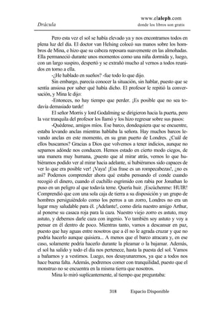 www.elaleph.com 
Drácula donde los libros son gratis 
Pero esta vez el sol se había elevado ya y nos encontramos todos en 
plena luz del día. El doctor van Helsing colocó sus manos sobre los hom-bros 
de Mina, e hizo que su cabeza reposara suavemente en las almohadas. 
Ella permaneció durante unos momentos como una niña dormida y, luego, 
con un largo suspiro, despertó y se extrañó mucho al vernos a todos reuni-dos 
en torno a ella. 
-¿He hablado en sueños? -fue todo lo que dijo. 
Sin embargo, parecía conocer la situación, sin hablar, puesto que se 
sentía ansiosa por saber qué había dicho. El profesor le repitió la conver-sación, 
y Mina le dijo: 
-Entonces, no hay tiempo que perder. ¡Es posible que no sea to-davía 
demasiado tarde! 
El señor Morris y lord Godalming se dirigieron hacia la puerta, pero 
la voz tranquila del profesor los llamó y los hizo regresar sobre sus pasos: 
-Quédense, amigos míos. Ese barco, dondequiera que se encuentre, 
estaba levando anclas mientras hablaba la señora. Hay muchos barcos le-vando 
anclas en este momento, en su gran puerto de Londres. ¿Cuál de 
ellos buscamos? Gracias a Dios que volvemos a tener indicios, aunque no 
sepamos adónde nos conducen. Hemos estado en cierto modo ciegos, de 
una manera muy humana, ¡puesto que al mirar atrás, vemos lo que hu-biéramos 
podido ver al mirar hacia adelante, si hubiéramos sido capaces de 
ver lo que era posible ver! ¡Vaya! ¡Esa frase es un rompecabezas!, ¿no es 
así? Podemos comprender ahora qué estaba pensando el conde cuando 
recogió el dinero, cuando el cuchillo esgrimido con rabia por Jonathan lo 
puso en un peligro al que todavía teme. Quería huir. ¡Escúchenme: HUIR! 
Comprendió que con una sola caja de tierra a su disposición y un grupo de 
hombres persiguiéndolo como los perros a un zorro, Londres no era un 
lugar muy saludable para él. ¡Adelante!, como diría nuestro amigo Arthur, 
al ponerse su casaca roja para la caza. Nuestro viejo zorro es astuto, muy 
astuto, y debemos darle caza con ingenio. Yo también soy astuto y voy a 
pensar en él dentro de poco. Mientras tanto, vamos a descansar en paz, 
puesto que hay aguas entre nosotros que a él no le agrada cruzar y que no 
podría hacerlo aunque quisiera... A menos que el barco atracara y, en ese 
caso, solamente podría hacerlo durante la pleamar o la bajamar. Además, 
el sol ha salido y todo el día nos pertenece, hasta la puesta del sol. Vamos 
a bañarnos y a vestirnos. Luego, nos desayunaremos, ya que a todos nos 
hace buena falta. Además, podremos comer con tranquilidad, puesto que el 
monstruo no se encuentra en la misma tierra que nosotros. 
Mina lo miró suplicantemente, al tiempo que preguntaba: 
318 Espacio Disponible 
 