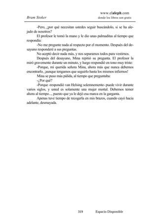 www.elaleph.com 
Bram Stoker donde los libros son gratis 
-Pero, ¿por qué necesitan ustedes seguir buscándolo, si se ha ale-jado 
de nosotros? 
El profesor le tomó la mano y le dio unas palmaditas al tiempo que 
319 Espacio Disponible 
respondía: 
-No me pregunte nada al respecto por el momento. Después del de-sayuno 
responderé a sus preguntas. 
No aceptó decir nada más, y nos separamos todos para vestirnos. 
Después del desayuno, Mina repitió su pregunta. El profesor la 
miró gravemente durante un minuto, y luego respondió en tono muy triste: 
-Porque, mi querida señora Mina, ahora más que nunca debemos 
encontrarlo, ¡aunque tengamos que seguirlo hasta los mismos infiernos! 
Mina se puso más pálida, al tiempo que preguntaba: 
-¿Por qué? 
-Porque -respondió van Helsing solemnemente- puede vivir durante 
varios siglos, y usted es solamente una mujer mortal. Debemos temer 
ahora al tiempo..., puesto que ya le dejó esa marca en la garganta. 
Apenas tuve tiempo de recogerla en mis brazos, cuando cayó hacia 
adelante, desmayada. 
 