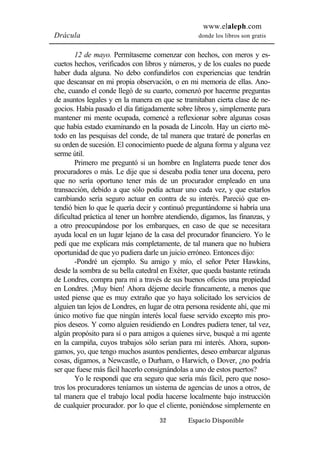 www.elaleph.com 
Drácula donde los libros son gratis 
12 de mayo. Permítaseme comenzar con hechos, con meros y es-cuetos 
hechos, verificados con libros y números, y de los cuales no puede 
haber duda alguna. No debo confundirlos con experiencias que tendrán 
que descansar en mi propia observación, o en mi memoria de ellas. Ano-che, 
cuando el conde llegó de su cuarto, comenzó por hacerme preguntas 
de asuntos legales y en la manera en que se tramitaban cierta clase de ne-gocios. 
Había pasado el día fatigadamente sobre libros y, simplemente para 
mantener mi mente ocupada, comencé a reflexionar sobre algunas cosas 
que había estado examinando en la posada de Lincoln. Hay un cierto mé-todo 
en las pesquisas del conde, de tal manera que trataré de ponerlas en 
su orden de sucesión. El conocimiento puede de alguna forma y alguna vez 
serme útil. 
Primero me preguntó si un hombre en Inglaterra puede tener dos 
procuradores o más. Le dije que si deseaba podía tener una docena, pero 
que no sería oportuno tener más de un procurador empleado en una 
transacción, debido a que sólo podía actuar uno cada vez, y que estarlos 
cambiando sería seguro actuar en contra de su interés. Pareció que en-tendió 
bien lo que le quería decir y continuó preguntándome si habría una 
dificultad práctica al tener un hombre atendiendo, digamos, las finanzas, y 
a otro preocupándose por los embarques, en caso de que se necesitara 
ayuda local en un lugar lejano de la casa del procurador financiero. Yo le 
pedí que me explicara más completamente, de tal manera que no hubiera 
oportunidad de que yo pudiera darle un juicio erróneo. Entonces dijo: 
-Pondré un ejemplo. Su amigo y mío, el señor Peter Hawkins, 
desde la sombra de su bella catedral en Exéter, que queda bastante retirada 
de Londres, compra para mí a través de sus buenos oficios una propiedad 
en Londres. ¡Muy bien! Ahora déjeme decirle francamente, a menos que 
usted piense que es muy extraño que yo haya solicitado los servicios de 
alguien tan lejos de Londres, en lugar de otra persona residente ahí, que mi 
único motivo fue que ningún interés local fuese servido excepto mis pro-pios 
deseos. Y como alguien residiendo en Londres pudiera tener, tal vez, 
algún propósito para sí o para amigos a quienes sirve, busqué a mi agente 
en la campiña, cuyos trabajos sólo serían para mi interés. Ahora, supon-gamos, 
yo, que tengo muchos asuntos pendientes, deseo embarcar algunas 
cosas, digamos, a Newcastle, o Durham, o Harwich, o Dover, ¿no podría 
ser que fuese más fácil hacerlo consignándolas a uno de estos puertos? 
Yo le respondí que era seguro que sería más fácil, pero que noso-tros 
los procuradores teníamos un sistema de agencias de unos a otros, de 
tal manera que el trabajo local podía hacerse localmente bajo instrucción 
de cualquier procurador. por lo que el cliente, poniéndose simplemente en 
32 Espacio Disponible 
 