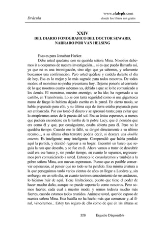 www.elaleph.com 
Drácula donde los libros son gratis 
XXIV 
DEL DIARIO FONOGRAFICO DEL DOCTOR SEWARD, 
NARRADO POR VAN HELSING 
Esto es para Jonathan Harker. 
Debe usted quedarse con su querida señora Mina. Nosotros debe-mos 
ir a ocuparnos de nuestra investigación..., si es que puedo llamarla así, 
ya que no es una investigación, sino algo que ya sabemos, y solamente 
buscamos una confirmación. Pero usted quédese y cuídela durante el día 
de hoy. Esa es lo mejor y lo más sagrado para todos nosotros. De todos 
modos, el monstruo no podrá presentarse hoy. Déjeme ponerlo al corriente 
de lo que nosotros cuatro sabemos ya, debido a que se lo he comunicado a 
los demás. El monstruo, nuestro enemigo, se ha ido; ha regresado a su 
castillo, en Transilvania. Lo sé con tanta seguridad como si una gigantesca 
mano de fuego lo hubiera dejado escrito en la pared. En cierto modo, se 
había preparado para ello, y su última caja de tierra estaba preparada para 
ser embarcada. Por eso tomó el dinero y se apresuró tanto; para evitar que 
lo atrapáramos antes de la puesta del sol. Era su única esperanza, a menos 
que pudiera esconderse en la tumba de la pobre Lucy, que él pensaba que 
era como él y que, por consiguiente, estaba abierta para él. Pero no le 
quedaba tiempo. Cuando eso le falló, se dirigió directamente a su último 
recurso..., a su última obra terrestre podría decir, si deseara una double 
entente. Es inteligente; muy inteligente. Comprendió que había perdido 
aquí la partida, y decidió regresar a su hogar. Encontró un barco que se-guía 
la ruta que deseaba, y se fue en él. Ahora vamos a tratar de descubrir 
cuál era ese barco y, sin perder tiempo, en cuanto lo sepamos, regresare-mos 
para comunicárselo a usted. Entonces lo consolaremos y también a la 
pobre señora Mina, con nuevas esperanzas. Puesto que es posible conser-var 
esperanzas, al pensar que no todo se ha perdido. Esa misma criatura a 
la que perseguimos tardó varios cientos de años en llegar a Londres y, sin 
embargo, en un solo día, en cuanto tuvimos conocimiento de sus andanzas, 
lo hicimos huir de aquí. Tiene limitaciones, puesto que tiene el poder de 
hacer mucho daño, aunque no puede soportarlo como nosotros. Pero so-mos 
fuertes, cada cual a nuestro modo; y somos todavía mucho más 
fuertes, cuando estamos todos reunidos. Anímese usted, querido esposo de 
nuestra señora Mina. Esta batalla no ha hecho más que comenzar y, al fi-nal, 
venceremos... Estoy tan seguro de ello como de que en las alturas se 
320 Espacio Disponible 
 