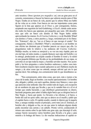 www.elaleph.com 
Drácula donde los libros son gratis 
ante nosotros. Omne ignotum pro magnifico; así, con un gran peso en el 
corazón, comenzamos a buscar los barcos que salieron anoche para el Mar 
Negro. Estaba en un barco de vela, puesto que la señora Mina nos habló 
de las velas en su visión. Esos barcos no son tan importantes como para 
figurar en la lista que aparece en el Times y, por consiguiente, fuimos, 
aceptando una sugestión de lord Godalming, a Lloyd's, donde están anota-dos 
todos los barcos que aparejan, por pequeños que sean. Allí descubri-mos 
que sólo un barco con destino al Mar Negro había salido 
aprovechando las mareas. Es el Czarina Catherine y va de Doolittle Wharf 
con destino a Varna, a otros puertos y, luego, remontará por el río Danu-bio. 
"Entonces", dije yo, "ese es el barco en que navega el conde." Por 
consiguiente, fuimos a Doolittle's Wharf y encontramos a un hombre en 
una oficina tan diminuta que el hombre parecía ser mayor que ella. Le 
preguntamos todo lo relativo a las andanzas del Czarina Catherine. 
Maldijo mucho, su rostro se enrojeció y su voz era muy ríspida; pero no 
era mal tipo, de todos modos, y cuando Quincey sacó algo del bolsillo y se 
lo entregó, produciendo un crujido cuando el hombre lo tomó y lo metió 
en una pequeña billetera que llevaba en las profundidades de sus ropas, se 
convirtió en un tipo todavía mejor, y humilde servidor nuestro. Nos acom-pañó 
y les hizo preguntas a varios hombres sudorosos y rudos; esos tam-bién 
resultaron mejores tipos cuando aplacaron su sed. Hablaron mucho de 
sangre y de otras cosas que no entendí, aunque adiviné qué era lo que 
querían decir. Sin embargo, nos comunicaron todo lo que deseábamos sa-ber. 
"Nos comunicaron, entre otras cosas, que ayer, más o menos a las 
cinco de la tarde, llegó un hombre. con mucho apresuramiento. Un hombre 
alto, delgado y pálido, con nariz aquilina, dientes muy blancos y unos ojos 
que parecían estar ardiendo. Que iba vestido todo de negro, con excepción 
de un sombrero de paja que llevaba y que no le sentaba bien ni a él ni al 
tiempo que estaba haciendo, y que distribuyó generosamente su dinero, 
haciendo preguntas para saber si había algún barco que se dirigiera hacia el 
Mar Negro, y hacia qué punto. Lo llevaron a las oficinas y al barco, a 
bordo del cual no quiso subir, sino que se detuvo en el muelle y pidió que 
el capitán fuera a verlo. El capitán acudió, cuando le dijeron que le pagaría 
bien, y aunque maldijo mucho al principio, cerró trato con él. Entonces, el 
hombre alto y delgado se fue, no sin que antes le indicara alguien donde 
podía encontrar una carreta y un caballo. Pronto volvió, conduciendo él 
mismo una carreta sobre la que había una gran caja, que descargó él solo, 
aunque fueron necesarios varios hombres para llevarla a la grúa y para 
meterla a la bodega del barco. Le dio muchas indicaciones al capitán re- 
322 Espacio Disponible 
 