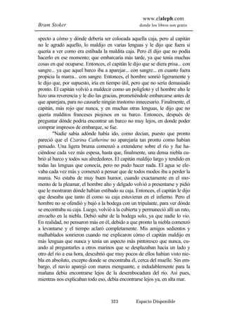 www.elaleph.com 
Bram Stoker donde los libros son gratis 
specto a cómo y dónde debería ser colocada aquella caja, pero al capitán 
no le agradó aquello, lo maldijo en varias lenguas y le dijo que fuera si 
quería a ver como era estibada la maldita caja. Pero él dijo que no podía 
hacerlo en ese momento; que embarcaría más tarde, ya que tenía muchas 
cosas en qué ocuparse. Entonces, el capitán le dijo que se diera prisa... con 
sangre... ya que aquel barco iba a aparejar... con sangre... en cuanto fuera 
propicia la marea... con sangre. Entonces, el hombre sonrió ligeramente y 
le dijo que, por supuesto, iría en tiempo útil, pero que no sería demasiado 
pronto. El capitán volvió a maldecir como un poligloto y el hombre alto le 
hizo una reverencia y le dio las gracias, prometiéndole embarcarse antes de 
que aparejara, para no causarle ningún trastorno innecesario. Finalmente, el 
capitán, más rojo que nunca, y en muchas otras lenguas, le dijo que no 
quería malditos franceses piojosos en su barco. Entonces, después de 
preguntar dónde podría encontrar un barco no muy lejos, en donde poder 
comprar impresos de embarque, se fue. 
"Nadie sabía adónde había ido, como decían, puesto que pronto 
pareció que el Czarina Catherine no aparejaría tan pronto como habían 
pensado. Una ligera bruma comenzó a extenderse sobre el río y fue ha-ciéndose 
cada vez más espesa, hasta que, finalmente, una densa niebla cu-brió 
al barco y todos sus alrededores. El capitán maldijo largo y tendido en 
todas las lenguas que conocía, pero no pudo hacer nada. El agua se ele-vaba 
cada vez más y comenzó a pensar que de todos modos iba a perder la 
marea. No estaba de muy buen humor, cuando exactamente en el mo-mento 
de la pleamar, el hombre alto y delgado volvió a presentarse y pidió 
que le mostraran dónde habían estibado su caja. Entonces, el capitán le dijo 
que deseaba que tanto él como su caja estuvieran en el infierno. Pero el 
hombre no se ofendió y bajó a la bodega con un tripulante, para ver dónde 
se encontraba su caja. Luego, volvió a la cubierta y permaneció allí un rato, 
envuelto en la niebla. Debió subir de la bodega solo, ya que nadie lo vio. 
En realidad, no pensaron más en él, debido a que pronto la niebla comenzó 
a levantarse y el tiempo aclaró completamente. Mis amigos sedientos y 
malhablados sonrieron cuando me explicaron cómo el capitán maldijo en 
más lenguas que nunca y tenía un aspecto más pintoresco que nunca, cu-ando 
al preguntarles a otros marinos que se desplazaban hacia un lado y 
otro del río a esa hora, descubrió que muy pocos de ellos habían visto nie-bla 
en absoluto, excepto donde se encontraba él, cerca del muelle. Sin em-bargo, 
el navío aparejó con marea menguante, e indudablemente para la 
mañana debía encontrarse lejos de la desembocadura del río. Así pues, 
mientras nos explicaban todo eso, debía encontrarse lejos ya, en alta mar. 
323 Espacio Disponible 
 