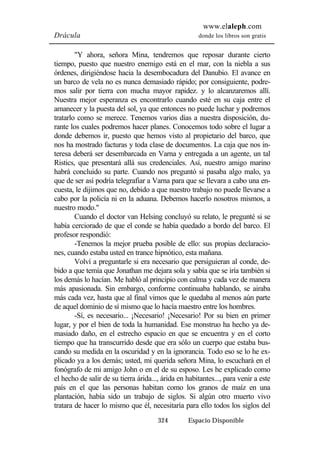 www.elaleph.com 
Drácula donde los libros son gratis 
"Y ahora, señora Mina, tendremos que reposar durante cierto 
tiempo, puesto que nuestro enemigo está en el mar, con la niebla a sus 
órdenes, dirigiéndose hacia la desembocadura del Danubio. El avance en 
un barco de vela no es nunca demasiado rápido; por consiguiente, podre-mos 
salir por tierra con mucha mayor rapidez. y lo alcanzaremos allí. 
Nuestra mejor esperanza es encontrarlo cuando esté en su caja entre el 
amanecer y la puesta del sol, ya que entonces no puede luchar y podremos 
tratarlo como se merece. Tenemos varios días a nuestra disposición, du-rante 
los cuales podremos hacer planes. Conocemos todo sobre el lugar a 
donde debemos ir, puesto que hemos visto al propietario del barco, que 
nos ha mostrado facturas y toda clase de documentos. La caja que nos in-teresa 
deberá ser desembarcada en Varna y entregada a un agente, un tal 
Ristics, que presentará allá sus credenciales. Así, nuestro amigo marino 
habrá concluido su parte. Cuando nos preguntó si pasaba algo malo, ya 
que de ser así podría telegrafiar a Varna para que se llevara a cabo una en-cuesta, 
le dijimos que no, debido a que nuestro trabajo no puede llevarse a 
cabo por la policía ni en la aduana. Debemos hacerlo nosotros mismos, a 
nuestro modo." 
Cuando el doctor van Helsing concluyó su relato, le pregunté si se 
había cerciorado de que el conde se había quedado a bordo del barco. El 
profesor respondió: 
-Tenemos la mejor prueba posible de ello: sus propias declaracio-nes, 
cuando estaba usted en trance hipnótico, esta mañana. 
Volví a preguntarle si era necesario que persiguieran al conde, de-bido 
a que temía que Jonathan me dejara sola y sabía que se iría también si 
los demás lo hacían. Me habló al principio con calma y cada vez de manera 
más apasionada. Sin embargo, conforme continuaba hablando, se airaba 
más cada vez, hasta que al final vimos que le quedaba al menos aún parte 
de aquel dominio de sí mismo que lo hacía maestro entre los hombres. 
-Sí, es necesario... ¡Necesario! ¡Necesario! Por su bien en primer 
lugar, y por el bien de toda la humanidad. Ese monstruo ha hecho ya de-masiado 
daño, en el estrecho espacio en que se encuentra y en el corto 
tiempo que ha transcurrido desde que era sólo un cuerpo que estaba bus-cando 
su medida en la oscuridad y en la ignorancia. Todo eso se lo he ex-plicado 
ya a los demás; usted, mi querida señora Mina, lo escuchará en el 
fonógrafo de mi amigo John o en el de su esposo. Les he explicado como 
el hecho de salir de su tierra árida..., árida en habitantes..., para venir a este 
país en el que las personas habitan como los granos de maíz en una 
plantación, había sido un trabajo de siglos. Si algún otro muerto vivo 
tratara de hacer lo mismo que él, necesitaría para ello todos los siglos del 
324 Espacio Disponible 
 