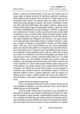 www.elaleph.com 
Bram Stoker donde los libros son gratis 
planeta y todavía no tendría bastante. En el caso del vampiro que nos 
ocupa, todas las fuerzas ocultas de la naturaleza, profundas y poderosas, 
deben haberse unido de alguna forma monstruosa. El lugar mismo en que 
permaneció como muerto vivo durante todos esos siglos, está lleno de 
rarezas del mundo geológico y químico. Hay fisuras y profundas cavernas 
que nadie sabe hasta dónde llegan. Hay también volcanes, algunos de los 
cuales expulsan todavía aguas de propiedades extrañas, y gases que matan 
o vivifican. Indudablemente, hay algo magnético o eléctrico en algunas de 
esas combinaciones de fuerzas ocultas, que obran de manera extraña sobre 
la vida física, y que en sí mismas fueron desde el principio grandes cualida-des. 
En tiempos duros y de guerras, fue celebrado como el hombre de ner-vios 
mejor templados, de inteligencia más despierta, y de mejor corazón. 
En él, algún principio vital extraño encontró su máxima expresión, y mien-tras 
su cuerpo se fortalecía, se desarrollaba y luchaba, su mente también 
crecía. Todo esto, con la ayuda diabólica con que cuenta seguramente, 
puesto que todo ello debe atribuirse a los poderes que proceden del bien y 
que son simbólicos en él. Y ahora, he aquí lo que representa para nosotros: 
la ha infectado a usted; perdóneme que le diga eso, señora, pero lo hago 
por su bien. La contaminó de una forma tan inteligente, que incluso en el 
caso de que no vuelva a hacerlo, solamente podría usted vivir a su modo 
antiguo y dulce, y así, con el tiempo, la muerte, que es común a todos los 
hombres y está sancionada por el mismo Dios, la convertirá a usted en una 
mujer semejante a él. ¡Eso no debe suceder! Hemos jurado juntos que no 
lo permitiremos. Así, somos ministros de la voluntad misma de Dios: que 
el mundo y los hombres por los que murió Su Hijo, no sean entregados a 
monstruos cuya existencia misma es una blasfemia contra El. Ya nos ha 
permitido redimir un alma, y estamos dispuestos, como los antiguos ca-balleros 
de las Cruzadas, a redimir muchas más. Como ellos, debemos ir 
hacia el Oriente, y como ellos, si debemos caer, lo haremos por una buena 
causa. 
Guardó silencio un momento y luego dije: 
-Pero, ¿no aceptará sabiamente el conde su derrota? Puesto que ha 
sido expulsado de Inglaterra, ¿no evitará este país, como evita un tigre el 
poblado del que ha sido rechazado? 
-¡Ajá! Su imagen sobre el tigre es muy buena y voy a adoptarla. Su 
devorador de hombres, como llaman los habitantes de la India a los tigres 
que han probado la sangre humana, se desentienden de todas las otras pre-sas, 
y acechan al hombre hasta que pueden atacarlo. El monstruo que he-mos 
expulsado de nuestro poblado es un tigre, un devorador de hombres, 
que nunca dejará de acechar a sus presas. No, por naturaleza; no es alguien 
325 Espacio Disponible 
 