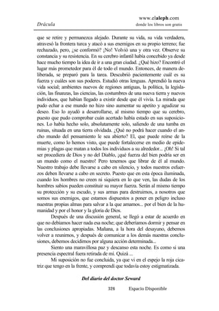 www.elaleph.com 
Drácula donde los libros son gratis 
que se retire y permanezca alejado. Durante su vida, su vida verdadera, 
atravesó la frontera turca y atacó a sus enemigos en su propio terreno; fue 
rechazado, pero, ¿se conformó? ¡No! Volvió una y otra vez. Observe su 
constancia y su resistencia. En su cerebro infantil había concebido ya desde 
hace mucho tiempo la idea de ir a una gran ciudad. ¿Qué hizo? Encontró el 
lugar más prometedor para él de todo el mundo. Entonces, de manera de-liberada, 
se preparó para la tarea. Descubrió pacientemente cuál es su 
fuerza y cuáles son sus poderes. Estudió otras lenguas. Aprendió la nueva 
vida social; ambientes nuevos de regiones antiguas, la política, la legisla-ción, 
las finanzas, las ciencias, las costumbres de una nueva tierra y nuevos 
individuos, que habían llegado a existir desde que él vivía. La mirada que 
pudo echar a ese mundo no hizo sino aumentar su apetito y agudizar su 
deseo. Eso lo ayudó a desarrollarse, al mismo tiempo que su cerebro, 
puesto que pudo comprobar cuán acertado había estado en sus suposicio-nes. 
Lo había hecho solo, absolutamente solo, saliendo de una tumba en 
ruinas, situada en una tierra olvidada. ¿Qué no podrá hacer cuando el an-cho 
mundo del pensamiento le sea abierto? El, que puede reírse de la 
muerte, como lo hemos visto, que puede fortalecerse en medio de epide-mias 
y plagas que matan a todos los individuos a su alrededor... ¡Oh! Si tal 
ser procediera de Dios y no del Diablo, ¡qué fuerza del bien podría ser en 
un mundo como el nuestro! Pero tenemos que librar de él al mundo. 
Nuestro trabajo debe llevarse a cabo en silencio, y todos nuestros esfuer-zos 
deben llevarse a cabo en secreto. Puesto que en esta época iluminada, 
cuando los hombres no creen ni siquiera en lo que ven, las dudas de los 
hombres sabios pueden constituir su mayor fuerza. Serán al mismo tiempo 
su protección y su escudo, y sus armas para destruirnos, a nosotros que 
somos sus enemigos, que estamos dispuestos a poner en peligro incluso 
nuestras propias almas para salvar a la que amamos... por el bien de la hu-manidad 
y por el honor y la gloria de Dios. 
Después de una discusión general, se llegó a estar de acuerdo en 
que no debíamos hacer nada esa noche; que deberíamos dormir y pensar en 
las conclusiones apropiadas. Mañana, a la hora del desayuno, debemos 
volver a reunirnos, y después de comunicar a los demás nuestras conclu-siones, 
debemos decidirnos por alguna acción determinada... 
Siento una maravillosa paz y descanso esta noche. Es como si una 
presencia espectral fuera retirada de mí. Quizá ... 
Mi suposición no fue concluida, ya que vi en el espejo la roja cica-triz 
que tengo en la frente, y comprendí que todavía estoy estigmatizada. 
Del diario del doctor Seward 
326 Espacio Disponible 
 