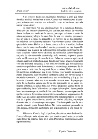 www.elaleph.com 
Bram Stoker donde los libros son gratis 
5 de octubre. Todos nos levantamos temprano, y creo que haber 
dormido nos hizo mucho bien a todos. Cuando nos reunimos para el desa-yuno, 
reinaba entre nosotros una animación como no habíamos esperado 
327 Espacio Disponible 
nunca volver a tener. 
Es maravilloso ver qué elasticidad hay en la naturaleza humana. 
Basta que una causa de obstrucción, sea cual sea, sea retirada de cualquier 
forma, incluso por medio de la muerte, para que volvamos a sentir la 
misma esperanza y alegría de antes. Más de una vez, mientras permaneci-mos 
en torno a la mesa, me pregunté si los horrores de los días preceden-tes 
no habían sido solamente un sueño. Fue solamente cuando vi la cicatriz 
que tenía la señora Harker en la frente cuando volví a la realidad. Incluso 
ahora, cuando estoy resolviendo el asunto gravemente, es casi imposible 
comprender que la causa de todos nuestros problemas existe todavía. In-cluso 
la señora Harker parece olvidarse de su situación durante largos ra-tos; 
solo de vez en cuando, cuando algo se lo recuerda, se pone a pensar 
en la terrible marca que lleva en la frente. Debemos reunirnos aquí, en mi 
estudio, dentro de media hora, para decidir qué vamos a hacer. Solamente 
veo una dificultad inmediata; la veo más por instinto que por raciocinio: 
tendremos que hablar todos francamente y, sin embargo, temo que, de al-guna 
manera misteriosa, la lengua de la pobre señora Harker esté sujeta. 
Sé que llega a conclusiones que le son propias, y por cuanto ha sucedido, 
puedo imaginarme cuán brillantes y verdaderas deben ser; pero no desea o 
no puede expresarlas. Le he mencionado eso a van Helsing y él y yo de-beremos 
conversar sobre ese tema cuando estemos solos. Supongo que 
parte de ese horrible veneno que le ha sido introducido en las venas co-mienza 
a trabajar. El conde tenía sus propios propósitos cuando le dio lo 
que van Helsing llama "el bautismo de sangre del vampiro". Bueno, puede 
haber un veneno que se destila de las cosas buenas; ¡en una época en la 
que la existencia de tomaínas es un misterio, no debemos sorprendernos de 
nada! Algo es seguro: que si mi instinto no me engaña respecto a los silen-cios 
de la pobre señora Harker, existirá una terrible dificultad, un peligro 
desconocido, en el trabajo que nos espera. El mismo poder que la hace 
guardar silencio puede hacerla hablar. No puedo continuar pensando en 
ello, porque, de hacerlo, deshonraría con el pensamiento a una mujer no-ble. 
Más tarde. Cuando llegó el profesor, discutimos sobre la situación. 
Comprendía que tenía alguna idea, que quería exponérnosla, pero tenía 
cierto temor de entrar de lleno en el tema. Después de muchos rodeos, dijo 
repentinamente: 
 