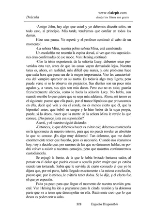 www.elaleph.com 
Drácula donde los libros son gratis 
-Amigo John, hay algo que usted y yo debemos discutir solos, en 
todo caso, al principio. Más tarde, tendremos que confiar en todos los 
demás. 
Hizo una pausa. Yo esperé, y el profesor continuó al cabo de un 
328 Espacio Disponible 
momento: 
-La señora Mina, nuestra pobre señora Mina, está cambiando. 
Un escalofrío me recorrió la espina dorsal, al ver que mis suposicio-nes 
eran confirmadas de ese modo. Van Helsing continuó: 
-Con la triste experiencia de la señorita Lucy, debemos estar pre-venidos 
esta vez, antes de que las cosas vayan demasiado lejos. Nuestra 
tarea es, ahora, en realidad, más difícil que nunca, y este problema hace 
que cada hora que pasa sea de la mayor importancia. Veo las característi-cas 
del vampiro aparecer en su rostro. Es todavía algo muy ligero, pero 
puede verse si se le observa sin prejuicios. Sus dientes son un poco más 
agudos y, a veces, sus ojos son más duros. Pero eso no es todo; guarda 
frecuentemente silencio, como lo hacía la señorita Lucy. No habla, aun 
cuando escribe lo que quiere que se sepa más adelante. Ahora, mi temor es 
el siguiente: puesto que ella pudo, por el trance hipnótico que provocamos 
en ella, decir qué veía y oía el conde, no es menos cierto que él, que la 
hipnotizó antes, que bebió su sangre y le hizo beber de la suya propia, 
puede, si lo desea, hacer que la mente de la señora Mina le revele lo que 
conoce. ¿No parece justa esa suposición? 
Asentí, y el maestro siguió diciendo: 
-Entonces, lo que debemos hacer es evitar eso; debemos mantenerla 
en la ignorancia de nuestro intento, para que no pueda revelar en absoluto 
lo que no conoce. ¡Es algo muy doloroso! Tan doloroso, que me duele 
enormemente tener que hacerlo, pero es necesario. Cuando nos reunamos 
hoy, voy a decirle que, por razones de las que no deseamos hablar, no po-drá 
volver a asistir a nuestros consejos, pero que nosotros continuaremos 
custodiándola. 
Se enjugó la frente, de la que le había brotado bastante sudor, al 
pensar en el dolor que podría causar a aquella pobre mujer que ya estaba 
siendo tan torturada. Sabía que le serviría de cierto consuelo el que yo le 
dijera que, por mi parte, había llegado exactamente a la misma conclusión, 
puesto que, por lo menos, le evitaría tener dudas. Se lo dije, y el efecto fue 
el que yo esperaba. 
Falta ya poco para que llegue el momento de nuestra reunión gen-eral. 
Van Helsing ha ido a prepararse para la citada reunión y la dolorosa 
parte que va a tener que desempeñar en ella. Realmente creo que lo que 
desea es poder orar a solas. 
 