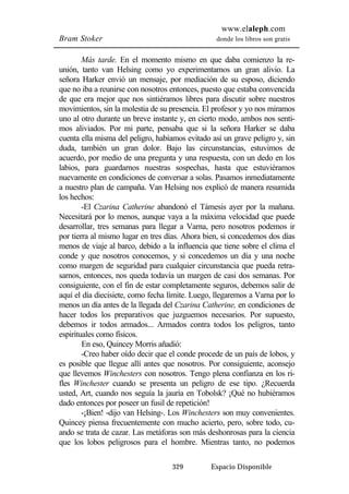 www.elaleph.com 
Bram Stoker donde los libros son gratis 
Más tarde. En el momento mismo en que daba comienzo la re-unión, 
tanto van Helsing como yo experimentamos un gran alivio. La 
señora Harker envió un mensaje, por mediación de su esposo, diciendo 
que no iba a reunirse con nosotros entonces, puesto que estaba convencida 
de que era mejor que nos sintiéramos libres para discutir sobre nuestros 
movimientos, sin la molestia de su presencia. El profesor y yo nos miramos 
uno al otro durante un breve instante y, en cierto modo, ambos nos senti-mos 
aliviados. Por mi parte, pensaba que si la señora Harker se daba 
cuenta ella misma del peligro, habíamos evitado así un grave peligro y, sin 
duda, también un gran dolor. Bajo las circunstancias, estuvimos de 
acuerdo, por medio de una pregunta y una respuesta, con un dedo en los 
labios, para guardarnos nuestras sospechas, hasta que estuviéramos 
nuevamente en condiciones de conversar a solas. Pasamos inmediatamente 
a nuestro plan de campaña. Van Helsing nos explicó de manera resumida 
los hechos: 
-El Czarina Catherine abandonó el Támesis ayer por la mañana. 
Necesitará por lo menos, aunque vaya a la máxima velocidad que puede 
desarrollar, tres semanas para llegar a Varna, pero nosotros podemos ir 
por tierra al mismo lugar en tres días. Ahora bien, si concedemos dos días 
menos de viaje al barco, debido a la influencia que tiene sobre el clima el 
conde y que nosotros conocemos, y si concedemos un día y una noche 
como margen de seguridad para cualquier circunstancia que pueda retra-sarnos, 
entonces, nos queda todavía un margen de casi dos semanas. Por 
consiguiente, con el fin de estar completamente seguros, debemos salir de 
aquí el día diecisiete, como fecha límite. Luego, llegaremos a Varna por lo 
menos un día antes de la llegada del Czarina Catherine, en condiciones de 
hacer todos los preparativos que juzguemos necesarios. Por supuesto, 
debemos ir todos armados... Armados contra todos los peligros, tanto 
espirituales como físicos. 
En eso, Quincey Morris añadió: 
-Creo haber oído decir que el conde procede de un país de lobos, y 
es posible que llegue allí antes que nosotros. Por consiguiente, aconsejo 
que llevemos Winchesters con nosotros. Tengo plena confianza en los ri-fles 
Winchester cuando se presenta un peligro de ese tipo. ¿Recuerda 
usted, Art, cuando nos seguía la jauría en Tobolsk? ¡Qué no hubiéramos 
dado entonces por poseer un fusil de repetición! 
-¡Bien! -dijo van Helsing-. Los Winchesters son muy convenientes. 
Quincey piensa frecuentemente con mucho acierto, pero, sobre todo, cu-ando 
se trata de cazar. Las metáforas son más deshonrosas para la ciencia 
que los lobos peligrosos para el hombre. Mientras tanto, no podemos 
329 Espacio Disponible 
 