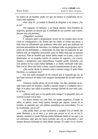 www.elaleph.com 
Bram Stoker donde los libros son gratis 
las manos de un hombre, podía ver que sus deseos se cumplieran sin to-marse 
más molestias. 
-Pero -dijo él-, yo tendría la libertad de dirigirme a mí mismo. ¿No 
33 Espacio Disponible 
es así? 
-Por supuesto -le repliqué-; y así hacen muchas veces hombres de 
negocios, quienes no desean que la totalidad de sus asuntos sean conoci-dos 
por una sola persona. 
-¡Magnífico! -exclamó. 
Y entonces pasó a preguntarme acerca de los medios para enviar 
cosas en consignación y las formas por las cuales se tenían que pasar, y 
toda clase de dificultades que pudiesen sobrevenir, pero que pudiesen ser 
previstas pensándolas de antemano. Le expliqué todas sus preguntas con la 
mejor de mis habilidades, y ciertamente me dejó bajo la impresión de que 
hubiese sido un magnífico procurador, pues no había nada que no pensase 
o previese. Para un hombre que nunca había estado en el país, y que evi-dentemente 
no se ocupaba mucho en asuntos de negocios, sus conoci-mientos 
y perspicacia eran maravillosos. Cuando quedó satisfecho con 
esos puntos de los cuales había hablado, y yo había verificado todo tam-bién 
con los libros que tenía a mano, se puso repentinamente de pie y dijo: 
-¿Ha escrito desde su primera carta a nuestro amigo el señor Peter 
Hawkins, o a cualquier otro? 
Fue con cierta amargura en mi corazón que le respondí que no, ya 
que hasta entonces no había visto ninguna oportunidad de enviarle cartas a 
nadie. 
-Entonces escriba ahora, mi joven amigo -me dijo, poniendo su pe-sada 
mano sobre mi hombre-; escriba a nuestro amigo y a cualquier otro; y 
diga, si le place, que usted se quedara conmigo durante un mes más a par-tir 
de hoy. 
-¿Desea usted que yo me quede tanto tiempo? -le pregunté, pues mi 
corazón se heló con la idea. 
-Lo deseo mucho; no, más bien, no acepto negativas. Cuando su 
señor, su patrón, como usted quiera, encargó que alguien viniese en su 
nombre, se entendió que solo debían consultarse mis necesidades. Yo no 
he escatimado, ¿no es así? 
¿Qué podía hacer yo sino inclinarme y aceptar? Era el interés del 
señor Hawkins y no el mío, y yo tenía que pensar en él, no en mí. Y 
además, mientras el conde Drácula estaba hablando, había en sus ojos y en 
sus ademanes algo que me hacía recordar que era su prisionero, y que 
aunque deseara realmente no tenía dónde escoger. El conde vio su victoria 
 