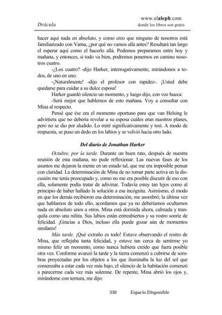 www.elaleph.com 
Drácula donde los libros son gratis 
hacer aquí nada en absoluto, y como creo que ninguno de nosotros está 
familiarizado con Varna, ¿por qué no vamos allá antes? Resultará tan largo 
el esperar aquí como el hacerlo allá. Podemos prepararnos entre hoy y 
mañana, y entonces, si todo va bien, podremos ponemos en camino noso-tros 
cuatro. 
-¿Los cuatro? -dijo Harker, interrogativamente, mirándonos a to-dos, 
de uno en uno. 
-¡Naturalmente! -dijo el profesor con rapidez-. ¡Usted debe 
quedarse para cuidar a su dulce esposa! 
Harker guardó silencio un momento, y luego dijo, con voz hueca: 
-Será mejor que hablemos de esto mañana. Voy a consultar con 
330 Espacio Disponible 
Mina al respecto. 
Pensé que ése era el momento oportuno para que van Helsing le 
advirtiera que no debería revelar a su esposa cuáles eran nuestros planes, 
pero no se dio por aludido. Lo miré significativamente y tosí. A modo de 
respuesta, se puso un dedo en los labios y se volvió hacia otro lado. 
Del diario de Jonathan Harker 
Octubre, por la tarde. Durante un buen rato, después de nuestra 
reunión de esta mañana, no pude reflexionar. Las nuevas fases de los 
asuntos me dejaron la mente en un estado tal, que me era imposible pensar 
con claridad. La determinación de Mina de no tomar parte activa en la dis-cusión 
me tenía preocupado y, como no me era posible discutir de eso con 
ella, solamente podía tratar de adivinar. Todavía estoy tan lejos como al 
principio de haber hallado la solución a esa incógnita. Asimismo, el modo 
en que los demás recibieron esa determinación, me asombró; la última vez 
que hablamos de todo ello, acordamos que ya no deberíamos ocultarnos 
nada en absoluto unos a otros. Mina está dormida ahora, calmada y tran-quila 
como una niñita. Sus labios están entreabiertos y su rostro sonríe de 
felicidad. ¡Gracias a Dios, incluso ella puede gozar aún de momentos 
similares! 
Más tarde. ¡Qué extraño es todo! Estuve observando el rostro de 
Mina, que reflejaba tanta felicidad, y estuve tan cerca de sentirme yo 
mismo feliz un momento, como nunca hubiera creído que fuera posible 
otra vez. Conforme avanzó la tarde y la tierra comenzó a cubrirse de som-bras 
proyectadas por los objetos a los que iluminaba la luz del sol que 
comenzaba a estar cada vez más bajo, el silencio de la habitación comenzó 
a parecerme cada vez más solemne. De repente, Mina abrió los ojos y, 
mirándome con ternura, me dijo: 
 