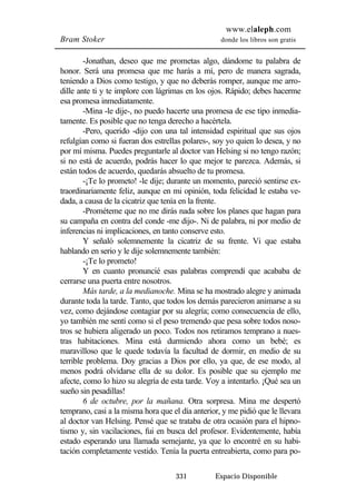 www.elaleph.com 
Bram Stoker donde los libros son gratis 
-Jonathan, deseo que me prometas algo, dándome tu palabra de 
honor. Será una promesa que me harás a mí, pero de manera sagrada, 
teniendo a Dios como testigo, y que no deberás romper, aunque me arro-dille 
ante ti y te implore con lágrimas en los ojos. Rápido; debes hacerme 
331 Espacio Disponible 
esa promesa inmediatamente. 
-Mina -le dije-, no puedo hacerte una promesa de ese tipo inmedia-tamente. 
Es posible que no tenga derecho a hacértela. 
-Pero, querido -dijo con una tal intensidad espiritual que sus ojos 
refulgían como si fueran dos estrellas polares-, soy yo quien lo desea, y no 
por mí misma. Puedes preguntarle al doctor van Helsing si no tengo razón; 
si no está de acuerdo, podrás hacer lo que mejor te parezca. Además, si 
están todos de acuerdo, quedarás absuelto de tu promesa. 
-¡Te lo prometo! -le dije; durante un momento, pareció sentirse ex-traordinariamente 
feliz, aunque en mi opinión, toda felicidad le estaba ve-dada, 
a causa de la cicatriz que tenía en la frente. 
-Prométeme que no me dirás nada sobre los planes que hagan para 
su campaña en contra del conde -me dijo-. Ni de palabra, ni por medio de 
inferencias ni implicaciones, en tanto conserve esto. 
Y señaló solemnemente la cicatriz de su frente. Vi que estaba 
hablando en serio y le dije solemnemente también: 
-¡Te lo prometo! 
Y en cuanto pronuncié esas palabras comprendí que acababa de 
cerrarse una puerta entre nosotros. 
Más tarde, a la medianoche. Mina se ha mostrado alegre y animada 
durante toda la tarde. Tanto, que todos los demás parecieron animarse a su 
vez, como dejándose contagiar por su alegría; como consecuencia de ello, 
yo también me sentí como si el peso tremendo que pesa sobre todos noso-tros 
se hubiera aligerado un poco. Todos nos retiramos temprano a nues-tras 
habitaciones. Mina está durmiendo ahora como un bebé; es 
maravilloso que le quede todavía la facultad de dormir, en medio de su 
terrible problema. Doy gracias a Dios por ello, ya que, de ese modo, al 
menos podrá olvidarse ella de su dolor. Es posible que su ejemplo me 
afecte, como lo hizo su alegría de esta tarde. Voy a intentarlo. ¡Qué sea un 
sueño sin pesadillas! 
6 de octubre, por la mañana. Otra sorpresa. Mina me despertó 
temprano, casi a la misma hora que el día anterior, y me pidió que le llevara 
al doctor van Helsing. Pensé que se trataba de otra ocasión para el hipno-tismo 
y, sin vacilaciones, fui en busca del profesor. Evidentemente, había 
estado esperando una llamada semejante, ya que lo encontré en su habi-tación 
completamente vestido. Tenía la puerta entreabierta, como para po- 
 