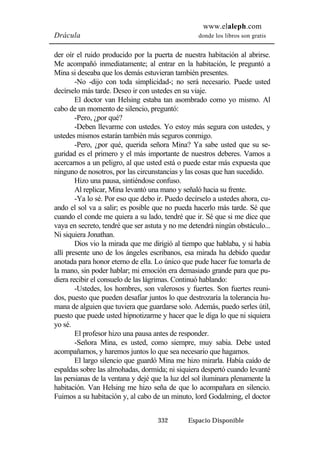 www.elaleph.com 
Drácula donde los libros son gratis 
der oír el ruido producido por la puerta de nuestra habitación al abrirse. 
Me acompañó inmediatamente; al entrar en la habitación, le preguntó a 
Mina si deseaba que los demás estuvieran también presentes. 
-No -dijo con toda simplicidad-; no será necesario. Puede usted 
decírselo más tarde. Deseo ir con ustedes en su viaje. 
El doctor van Helsing estaba tan asombrado como yo mismo. Al 
cabo de un momento de silencio, preguntó: 
-Pero, ¿por qué? 
-Deben llevarme con ustedes. Yo estoy más segura con ustedes, y 
ustedes mismos estarán también más seguros conmigo. 
-Pero, ¿por qué, querida señora Mina? Ya sabe usted que su se-guridad 
es el primero y el más importante de nuestros deberes. Vamos a 
acercarnos a un peligro, al que usted está o puede estar más expuesta que 
ninguno de nosotros, por las circunstancias y las cosas que han sucedido. 
Hizo una pausa, sintiéndose confuso. 
Al replicar, Mina levantó una mano y señaló hacia su frente. 
-Ya lo sé. Por eso que debo ir. Puedo decírselo a ustedes ahora, cu-ando 
el sol va a salir; es posible que no pueda hacerlo más tarde. Sé que 
cuando el conde me quiera a su lado, tendré que ir. Sé que si me dice que 
vaya en secreto, tendré que ser astuta y no me detendrá ningún obstáculo... 
Ni siquiera Jonathan. 
Dios vio la mirada que me dirigió al tiempo que hablaba, y si había 
allí presente uno de los ángeles escribanos, esa mirada ha debido quedar 
anotada para honor eterno de ella. Lo único que pude hacer fue tomarla de 
la mano, sin poder hablar; mi emoción era demasiado grande para que pu-diera 
recibir el consuelo de las lágrimas. Continuó hablando: 
-Ustedes, los hombres, son valerosos y fuertes. Son fuertes reuni-dos, 
puesto que pueden desafiar juntos lo que destrozaría la tolerancia hu-mana 
de alguien que tuviera que guardarse solo. Además, puedo serles útil, 
puesto que puede usted hipnotizarme y hacer que le diga lo que ni siquiera 
yo sé. 
El profesor hizo una pausa antes de responder. 
-Señora Mina, es usted, como siempre, muy sabia. Debe usted 
acompañarnos, y haremos juntos lo que sea necesario que hagamos. 
El largo silencio que guardó Mina me hizo mirarla. Había caído de 
espaldas sobre las almohadas, dormida; ni siquiera despertó cuando levanté 
las persianas de la ventana y dejé que la luz del sol iluminara plenamente la 
habitación. Van Helsing me hizo seña de que lo acompañara en silencio. 
Fuimos a su habitación y, al cabo de un minuto, lord Godalming, el doctor 
332 Espacio Disponible 
 