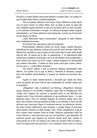 www.elaleph.com 
Bram Stoker donde los libros son gratis 
Seward y el señor Morris estuvieron también a nuestro lado. Les explicó lo 
que le había dicho Mina y continuó hablando: 
-Por la mañana, debemos salir hacia Varna. Debemos contar ahora 
con un nuevo factor: la señora Mina. Pero su alma es pura. Es para ella 
una verdadera agonía decirnos lo que nos ha dicho, pero es muy acertado, 
y así estaremos advertidos a tiempo. No debemos desaprovechar ninguna 
oportunidad y, en Varna, debemos estar dispuestos a actuar en el momento 
en que llegue ese barco. 
-¿Qué deberemos hacer exactamente? -preguntó el señor Morris, 
333 Espacio Disponible 
con su habitual laconismo. 
El profesor hizo una pausa, antes de responder. 
Primeramente, debemos tomar ese navío; luego, cuando hayamos 
identificado la caja, debemos colocar una rama de rosal silvestre sobre ella. 
Deberemos sujetarla, ya que cuando la rama está sobre la caja, nadie puede 
salir de ella. Al menos así lo dice la superstición. Y la superstición debe 
merecemos confianza en principio; era la fe del hombre en la antigüedad, y 
tiene todavía sus raíces en la fe. Luego, cuando tengamos la oportunidad 
que estamos buscando... Cuando no haya nadie cerca para vernos, abrire-mos 
la caja y..., y todo habrá concluido. 
-No pienso esperar a que se presente ninguna oportunidad -dijo 
Morris-. En cuanto vea la caja, la abriré y destruiré al monstruo, aunque 
haya mil hombres observándome, y aunque me linchen un momento des-pués. 
Agarré su mano instintivamente y descubrí que estaba tan firme 
como un pedazo de acero. Pienso que comprendió mi mirada; espero que 
la entendiera. 
-¡Magnífico! -dijo el profesor van Helsing-. ¡Magnífico! ¡Nuestro 
amigo Quincey es un hombre verdadero! ¡Que Dios lo bendiga por ello! 
Amigo mío, ninguno de nosotros se quedará atrás ni será detenido por 
ningún temor. Estoy diciendo solamente lo que podremos hacer... Lo que 
debemos hacer. Pero en realidad ninguno de nosotros puede decir qué 
hará. Hay muchas cosas que pueden suceder, y sus métodos y fines son tan 
diversos que, hasta que llegue el momento preciso, no podremos decirlo. 
De todos modos, deberemos estar armados, y cuando llegue el momento 
final, nuestro esfuerzo no debe resultar vano. Ahora, dediquemos el día de 
hoy a poner todas nuestras cosas en orden. Dejemos preparadas todas las 
cosas relativas a otras personas que nos son queridas o que dependen de 
nosotros, puesto que ninguno de nosotros puede decir qué, cuándo ni 
cómo puede ser el fin. En cuanto a mí, todos mis asuntos están en orden y, 
como no tengo nada más que hacer, voy a preparar ciertas cosas y a tomar 
 