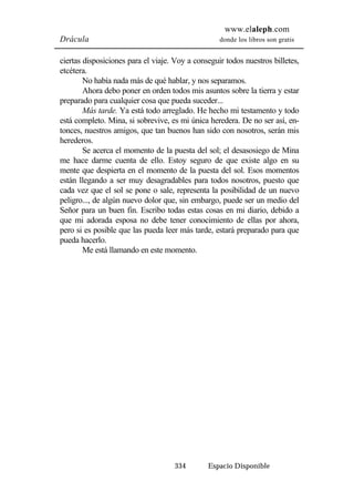 www.elaleph.com 
Drácula donde los libros son gratis 
ciertas disposiciones para el viaje. Voy a conseguir todos nuestros billetes, 
etcétera. 
No había nada más de qué hablar, y nos separamos. 
Ahora debo poner en orden todos mis asuntos sobre la tierra y estar 
preparado para cualquier cosa que pueda suceder... 
Más tarde. Ya está todo arreglado. He hecho mi testamento y todo 
está completo. Mina, si sobrevive, es mi única heredera. De no ser así, en-tonces, 
nuestros amigos, que tan buenos han sido con nosotros, serán mis 
334 Espacio Disponible 
herederos. 
Se acerca el momento de la puesta del sol; el desasosiego de Mina 
me hace darme cuenta de ello. Estoy seguro de que existe algo en su 
mente que despierta en el momento de la puesta del sol. Esos momentos 
están llegando a ser muy desagradables para todos nosotros, puesto que 
cada vez que el sol se pone o sale, representa la posibilidad de un nuevo 
peligro..., de algún nuevo dolor que, sin embargo, puede ser un medio del 
Señor para un buen fin. Escribo todas estas cosas en mi diario, debido a 
que mi adorada esposa no debe tener conocimiento de ellas por ahora, 
pero si es posible que las pueda leer más tarde, estará preparado para que 
pueda hacerlo. 
Me está llamando en este momento. 
 