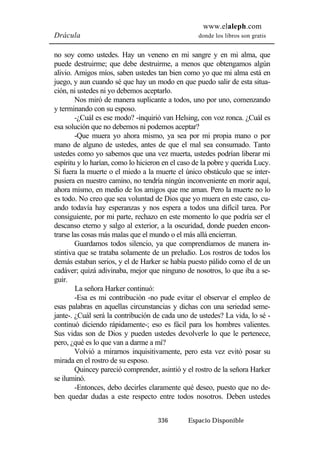 www.elaleph.com 
Drácula donde los libros son gratis 
no soy como ustedes. Hay un veneno en mi sangre y en mi alma, que 
puede destruirme; que debe destruirme, a menos que obtengamos algún 
alivio. Amigos míos, saben ustedes tan bien como yo que mi alma está en 
juego, y aun cuando sé que hay un modo en que puedo salir de esta situa-ción, 
ni ustedes ni yo debemos aceptarlo. 
Nos miró de manera suplicante a todos, uno por uno, comenzando 
336 Espacio Disponible 
y terminando con su esposo. 
-¿Cuál es ese modo? -inquirió van Helsing, con voz ronca. ¿Cuál es 
esa solución que no debemos ni podemos aceptar? 
-Que muera yo ahora mismo, ya sea por mi propia mano o por 
mano de alguno de ustedes, antes de que el mal sea consumado. Tanto 
ustedes como yo sabemos que una vez muerta, ustedes podrían liberar mi 
espíritu y lo harían, como lo hicieron en el caso de la pobre y querida Lucy. 
Si fuera la muerte o el miedo a la muerte el único obstáculo que se inter-pusiera 
en nuestro camino, no tendría ningún inconveniente en morir aquí, 
ahora mismo, en medio de los amigos que me aman. Pero la muerte no lo 
es todo. No creo que sea voluntad de Dios que yo muera en este caso, cu-ando 
todavía hay esperanzas y nos espera a todos una difícil tarea. Por 
consiguiente, por mi parte, rechazo en este momento lo que podría ser el 
descanso eterno y salgo al exterior, a la oscuridad, donde pueden encon-trarse 
las cosas más malas que el mundo o el más allá encierran. 
Guardamos todos silencio, ya que comprendíamos de manera in-stintiva 
que se trataba solamente de un preludio. Los rostros de todos los 
demás estaban serios, y el de Harker se había puesto pálido como el de un 
cadáver; quizá adivinaba, mejor que ninguno de nosotros, lo que iba a se-guir. 
La señora Harker continuó: 
-Esa es mi contribución -no pude evitar el observar el empleo de 
esas palabras en aquellas circunstancias y dichas con una seriedad seme-jante-. 
¿Cuál será la contribución de cada uno de ustedes? La vida, lo sé - 
continuó diciendo rápidamente-; eso es fácil para los hombres valientes. 
Sus vidas son de Dios y pueden ustedes devolverle lo que le pertenece, 
pero, ¿qué es lo que van a darme a mí? 
Volvió a mirarnos inquisitivamente, pero esta vez evitó posar su 
mirada en el rostro de su esposo. 
Quincey pareció comprender, asintió y el rostro de la señora Harker 
se iluminó. 
-Entonces, debo decirles claramente qué deseo, puesto que no de-ben 
quedar dudas a este respecto entre todos nosotros. Deben ustedes 
 