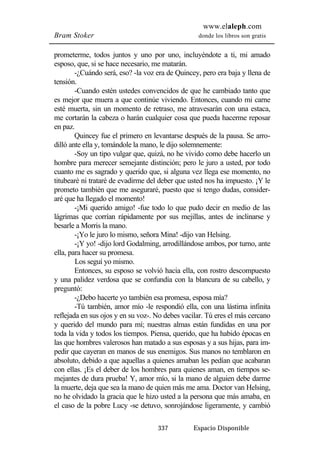 www.elaleph.com 
Bram Stoker donde los libros son gratis 
prometerme, todos juntos y uno por uno, incluyéndote a ti, mi amado 
esposo, que, si se hace necesario, me matarán. 
-¿Cuándo será, eso? -la voz era de Quincey, pero era baja y llena de 
337 Espacio Disponible 
tensión. 
-Cuando estén ustedes convencidos de que he cambiado tanto que 
es mejor que muera a que continúe viviendo. Entonces, cuando mi carne 
esté muerta, sin un momento de retraso, me atravesarán con una estaca, 
me cortarán la cabeza o harán cualquier cosa que pueda hacerme reposar 
en paz. 
Quincey fue el primero en levantarse después de la pausa. Se arro-dilló 
ante ella y, tomándole la mano, le dijo solemnemente: 
-Soy un tipo vulgar que, quizá, no he vivido como debe hacerlo un 
hombre para merecer semejante distinción; pero le juro a usted, por todo 
cuanto me es sagrado y querido que, si alguna vez llega ese momento, no 
titubearé ni trataré de evadirme del deber que usted nos ha impuesto. ¡Y le 
prometo también que me aseguraré, puesto que si tengo dudas, consider-aré 
que ha llegado el momento! 
-¡Mi querido amigo! -fue todo lo que pudo decir en medio de las 
lágrimas que corrían rápidamente por sus mejillas, antes de inclinarse y 
besarle a Morris la mano. 
-¡Yo le juro lo mismo, señora Mina! -dijo van Helsing. 
-¡Y yo! -dijo lord Godalming, arrodillándose ambos, por turno, ante 
ella, para hacer su promesa. 
Los seguí yo mismo. 
Entonces, su esposo se volvió hacia ella, con rostro descompuesto 
y una palidez verdosa que se confundía con la blancura de su cabello, y 
preguntó: 
-¿Debo hacerte yo también esa promesa, esposa mía? 
-Tú también, amor mío -le respondió ella, con una lástima infinita 
reflejada en sus ojos y en su voz-. No debes vacilar. Tú eres el más cercano 
y querido del mundo para mí; nuestras almas están fundidas en una por 
toda la vida y todos los tiempos. Piensa, querido, que ha habido épocas en 
las que hombres valerosos han matado a sus esposas y a sus hijas, para im-pedir 
que cayeran en manos de sus enemigos. Sus manos no temblaron en 
absoluto, debido a que aquellas a quienes amaban les pedían que acabaran 
con ellas. ¡Es el deber de los hombres para quienes aman, en tiempos se-mejantes 
de dura prueba! Y, amor mío, si la mano de alguien debe darme 
la muerte, deja que sea la mano de quien más me ama. Doctor van Helsing, 
no he olvidado la gracia que le hizo usted a la persona que más amaba, en 
el caso de la pobre Lucy -se detuvo, sonrojándose ligeramente, y cambió 
 