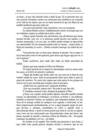 www.elaleph.com 
Drácula donde los libros son gratis 
su frase-, al que más derecho tenía a darle la paz. Si se presenta otra vez 
una ocasión semejante cuento con usted para que establezca ese recuerdo 
en la vida de mi esposo, que sea su mano amorosa la que me libere de esa 
terrible maldición que pesa sobre mí. 
-¡Lo juro nuevamente! -dijo el profesor, con voz resonante. 
La señora Harker sonrió, verdaderamente sonrió, al tiempo que con 
un verdadero suspiro se echaba hacia atrás y decía: 
-Ahora, quiero hacerles una advertencia; una advertencia que nunca 
puedan olvidar: esta vez, si se presenta, puede hacerlo con rapidez y de 
manera inesperada, y en ese caso, no deben perder tiempo en aprovechar 
esa oportunidad. En ese momento puedo estar yo misma..., mejor dicho, si 
llega ese momento, lo estaré... Aliada a nuestro enemigo, en contra de ust-edes. 
"Una petición más -se hizo muy solemne al decirlo-. No es nada vi-tal 
ni necesario como la otra petición, pero deseo que hagan algo por mí, si 
338 Espacio Disponible 
así lo quieren." 
Todos asentimos, pero nadie dijo nada; no había necesidad de 
hablar. 
-Quiero que lean ustedes el Oficio de Difuntos. 
Un fuerte gemido de su esposo la interrumpió; tomó su mano entre 
las suyas, se la llevó al corazón y continuó: 
-Algún día tendrás que leerlo sobre mí, sea cual sea el final de este 
terrible estado de cosas. Será un pensamiento dulce para todos o para al-gunos 
de nosotros. Tú, amor mío, espero que serás quien lo lea, porque así 
será tu voz la que recuerde para siempre, pase lo que pase. 
-¿Debo leer eso, querida mía? -preguntó Jonathan. 
-¡Eso me consolará, esposo mío! -fue todo lo que dijo ella. 
Y Jonathan comenzó a leer, después de preparar el libro. 
¿Cómo voy a poder, cómo podría alguien, describir aquella extraña 
escena, su solemnidad, su lobreguez, su tristeza, su horror y, sin embargo, 
también su dulzura? Incluso un escéptico, que solamente pudiera ver una 
farsa de la amarga verdad en cualquier cosa sagrada o emocional, se hu-biera 
impresionado profundamente, al ver a aquel pequeño grupo de ami-gos 
devotos y amantes, arrodillados en torno a aquella triste y 
desventurada dama; o sentir la tierna pasión que tenía la voz de su esposo, 
cuyo tono era tan emocionado que frecuentemente tenía que hacer una 
pausa, leyendo el sencillo y hermoso Oficio de Difuntos. No... No puedo 
continuar, las palabras y la voz... me faltan. 
Su instinto no la engañó. Por extraño que pareciera y que fuera, y 
que, sobre todo, pueda parecer después incluso a nosotros, que en ese 
 
