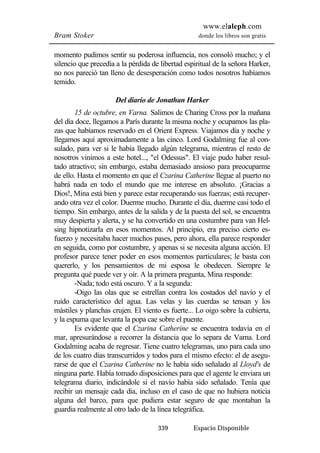 www.elaleph.com 
Bram Stoker donde los libros son gratis 
momento pudimos sentir su poderosa influencia, nos consoló mucho; y el 
silencio que precedía a la pérdida de libertad espiritual de la señora Harker, 
no nos pareció tan lleno de desesperación como todos nosotros habíamos 
temido. 
Del diario de Jonathan Harker 
15 de octubre, en Varna. Salimos de Charing Cross por la mañana 
del día doce, llegamos a París durante la misma noche y ocupamos las pla-zas 
que habíamos reservado en el Orient Express. Viajamos día y noche y 
llegamos aquí aproximadamente a las cinco. Lord Godalming fue al con-sulado, 
para ver si le había llegado algún telegrama, mientras el resto de 
nosotros vinimos a este hotel..., "el Odessus". El viaje pudo haber resul-tado 
atractivo; sin embargo, estaba demasiado ansioso para preocuparme 
de ello. Hasta el momento en que el Czarina Catherine llegue al puerto no 
habrá nada en todo el mundo que me interese en absoluto. ¡Gracias a 
Dios!, Mina está bien y parece estar recuperando sus fuerzas; está recuper-ando 
otra vez el color. Duerme mucho. Durante el día, duerme casi todo el 
tiempo. Sin embargo, antes de la salida y de la puesta del sol, se encuentra 
muy despierta y alerta, y se ha convertido en una costumbre para van Hel-sing 
hipnotizarla en esos momentos. Al principio, era preciso cierto es-fuerzo 
y necesitaba hacer muchos pases, pero ahora, ella parece responder 
en seguida, como por costumbre, y apenas si se necesita alguna acción. El 
profesor parece tener poder en esos momentos particulares; le basta con 
quererlo, y los pensamientos de mi esposa le obedecen. Siempre le 
pregunta qué puede ver y oír. A la primera pregunta, Mina responde: 
-Nada; todo está oscuro. Y a la segunda: 
-Oigo las olas que se estrellan contra los costados del navío y el 
ruido característico del agua. Las velas y las cuerdas se tensan y los 
mástiles y planchas crujen. El viento es fuerte... Lo oigo sobre la cubierta, 
y la espuma que levanta la popa cae sobre el puente. 
Es evidente que el Czarina Catherine se encuentra todavía en el 
mar, apresurándose a recorrer la distancia que lo separa de Varna. Lord 
Godalming acaba de regresar. Tiene cuatro telegramas, uno para cada uno 
de los cuatro días transcurridos y todos para el mismo efecto: el de asegu-rarse 
de que el Czarina Catherine no le había sido señalado al Lloyd's de 
ninguna parte. Había tomado disposiciones para que el agente le enviara un 
telegrama diario, indicándole si el navío había sido señalado. Tenía que 
recibir un mensaje cada día, incluso en el caso de que no hubiera noticia 
alguna del barco, para que pudiera estar seguro de que montaban la 
guardia realmente al otro lado de la línea telegráfica. 
339 Espacio Disponible 
 
