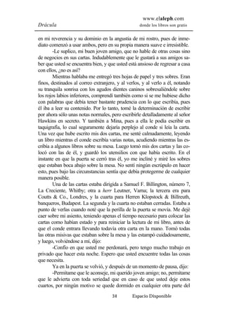 www.elaleph.com 
Drácula donde los libros son gratis 
en mi reverencia y su dominio en la angustia de mi rostro, pues de inme-diato 
comenzó a usar ambos, pero en su propia manera suave e irresistible. 
-Le suplico, mi buen joven amigo, que no hable de otras cosas sino 
de negocios en sus cartas. Indudablemente que le gustará a sus amigos sa-ber 
que usted se encuentra bien, y que usted está ansioso de regresar a casa 
34 Espacio Disponible 
con ellos, ¿no es así? 
Mientras hablaba me entregó tres hojas de papel y tres sobres. Eran 
finos, destinados al correo extranjero, y al verlos, y al verlo a él, notando 
su tranquila sonrisa con los agudos dientes caninos sobresaliéndole sobre 
los rojos labios inferiores, comprendí también como si se me hubiese dicho 
con palabras que debía tener bastante prudencia con lo que escribía, pues 
él iba a leer su contenido. Por lo tanto, tomé la determinación de escribir 
por ahora sólo unas notas normales, pero escribirle detalladamente al señor 
Hawkins en secreto. Y también a Mina, pues a ella le podía escribir en 
taquigrafía, lo cual seguramente dejaría perplejo al conde si leía la carta. 
Una vez que hube escrito mis dos cartas, me senté calmadamente, leyendo 
un libro mientras el conde escribía varias notas, acudiendo mientras las es-cribía 
a algunos libros sobre su mesa. Luego tomó mis dos cartas y las co-locó 
con las de él, y guardó los utensilios con que había escrito. En el 
instante en que la puerta se cerró tras él, yo me incliné y miré los sobres 
que estaban boca abajo sobre la mesa. No sentí ningún escrúpulo en hacer 
esto, pues bajo las circunstancias sentía que debía protegerme de cualquier 
manera posible. 
Una de las cartas estaba dirigida a Samuel F. Billington, número 7, 
La Creciente, Whitby; otra a herr Leutner, Varna; la tercera era para 
Coutts & Co., Londres, y la cuarta para Herren Klopstock & Billreuth, 
banqueros, Budapest. La segunda y la cuarta no estaban cerradas. Estaba a 
punto de verlas cuando noté que la perilla de la puerta se movía. Me dejé 
caer sobre mi asiento, teniendo apenas el tiempo necesario para colocar las 
cartas como habían estado y para reiniciar la lectura de mi libro, antes de 
que el conde entrara llevando todavía otra carta en la mano. Tomó todas 
las otras misivas que estaban sobre la mesa y las estampó cuidadosamente, 
y luego, volviéndose a mí, dijo: 
-Confío en que usted me perdonará, pero tengo mucho trabajo en 
privado que hacer esta noche. Espero que usted encuentre todas las cosas 
que necesita. 
Ya en la puerta se volvió, y después de un momento de pausa, dijo: 
-Permítame que le aconseje, mi querido joven amigo; no, permítame 
que le advierta con toda seriedad que en caso de que usted deje estos 
cuartos, por ningún motivo se quede dormido en cualquier otra parte del 
 