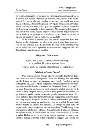 www.elaleph.com 
Bram Stoker donde los libros son gratis 
polvo inmediatamente. En ese caso, no habrá pruebas contra nosotros, en 
el caso de que hubiera sospechas de asesinato. Pero, incluso si no suced-iera 
así, deberemos salir bien o mal de nuestro acto y es posible que algún 
día, en lo futuro, estos escritos puedan servir para interponerse entre algu-nos 
de nosotros y la horca. En lo que a mí respecta, correré el riesgo sin-tiéndome 
muy agradecido, si fuera necesario. No pensamos dejar nada al 
azar para llevar a cabo nuestro intento. Hemos tomado disposiciones con 
varios funcionarios, para que se nos informe por medio de un mensajero 
especial en cuanto el Czarina Catherine sea avistado. 
24 de octubre. Llevamos toda una semana esperando. Lord Go-dalming 
recibe diariamente sus telegramas, pero siempre dicen lo mismo: 
"No ha sido señalado aún." La respuesta de Mina por las mañanas y las 
tardes, siempre en trance hipnótico, no ha cambiado: choque de olas, rui-dos 
del agua y crujidos de los mástiles. 
Telegrama, 24 de octubre 
Rufus Smith, Lloyd's, Londres, a lord Godalming, 
a cargo del H. Vicecónsul inglés en Varna 
"Czarina Catherine señalado esta mañana en los Dardanelos." 
Del diario del doctor Seward 
25 de octubre. ¡Cómo echo en falta mi fonógrafo! Escribir un diario 
con pluma me resulta desesperante. Pero van Helsing dice que debo 
hacerlo. Estuvimos todos muy nerviosos ayer, cuando Godalming recibió 
su telegrama de Lloyd's. Ahora comprendo perfectamente lo que los hom-bres 
sienten en las batallas, cuando se les da órdenes de entrar en acción. 
La única de nuestro grupo que no mostró ninguna señal de emoción fue la 
señora Harker. Después de todo, no es extraño que no se emocionara, ya 
que tuvimos especial cuidado en no dejar que ella supiera nada sobre ello y 
todos tratamos de no mostrarnos turbados en su presencia. En otros tiem-pos, 
estoy seguro de que lo hubiera notado inmediatamente, por mucho 
que hubiéramos tratado de ocultárselo, pero, en realidad, ha cambiado 
mucho durante las últimas tres semanas. La letargia se hace cada vez 
mayor en ella y está recuperando parte de sus colores. Van Helsing y yo no 
nos sentimos satisfechos. Hablamos frecuentemente de ella; sin embargo, 
no les hemos dicho ni una palabra a los demás. Eso destrozaría el corazón 
al pobre Harker, o por lo menos su sistema nervioso, si supiera que 
teníamos aunque solamente fueran sospechas al respecto. Van Helsing me 
341 Espacio Disponible 
 