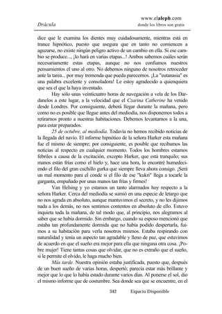 www.elaleph.com 
Drácula donde los libros son gratis 
dice que le examina los dientes muy cuidadosamente, mientras está en 
trance hipnótico, puesto que asegura que en tanto no comiencen a 
aguzarse, no existe ningún peligro activo de un cambio en ella. Si ese cam-bio 
se produce..., ¡lo hará en varias etapas...! Ambos sabemos cuáles serán 
necesariamente estas etapas, aunque no nos confiamos nuestros 
pensamientos el uno al otro. No debemos ninguno de nosotros retroceder 
ante la tarea... por muy tremenda que pueda parecernos. ¡La "eutanasia" es 
una palabra excelente y consoladora! Le estoy agradecido a quienquiera 
que sea el que la haya inventado. 
Hay sólo unas veinticuatro horas de navegación a vela de los Dar-danelos 
a este lugar, a la velocidad que el Czarina Catherine ha venido 
desde Londres. Por consiguiente, deberá llegar durante la mañana, pero 
como no es posible que llegue antes del mediodía, nos disponemos todos a 
retirarnos pronto a nuestras habitaciones. Debemos levantarnos a la una, 
para estar preparados. 
25 de octubre, al mediodía. Todavía no hemos recibido noticias de 
la llegada del navío. El informe hipnótico de la señora Harker esta mañana 
fue el mismo de siempre; por consiguiente, es posible que recibamos las 
noticias al respecto en cualquier momento. Todos los hombres estamos 
febriles a causa de la excitación, excepto Harker, que está tranquilo; sus 
manos están frías como el hielo y, hace una hora, lo encontré humedeci-endo 
el filo del gran cuchillo gurka que siempre lleva ahora consigo. ¡Será 
un mal momento para el conde si el filo de ese "kukri" llega a tocarle la 
garganta, empuñado por unas manos tan frías y firmes! 
Van Helsing y yo estamos un tanto alarmados hoy respecto a la 
señora Harker. Cerca del mediodía se sumió en una especie de letargo que 
no nos agrada en absoluto, aunque mantuvimos el secreto, y no les dijimos 
nada a los demás, no nos sentimos contentos en absoluto de ello. Estuvo 
inquieta toda la mañana, de tal modo que, al principio, nos alegramos al 
saber que se había dormido. Sin embargo, cuando su esposo mencionó que 
estaba tan profundamente dormida que no había podido despertarla, fui-mos 
a su habitación para verla nosotros mismos. Estaba respirando con 
naturalidad y tenía un aspecto tan agradable y lleno de paz, que estuvimos 
de acuerdo en que el sueño era mejor para ella que ninguna otra cosa. ¡Po-bre 
mujer! Tiene tantas cosas que olvidar, que no es extraño que el sueño, 
si le permite el olvido, le haga mucho bien. 
Más tarde. Nuestra opinión estaba justificada, puesto que, después 
de un buen sueño de varias horas, despertó; parecía estar más brillante y 
mejor que lo que lo había estado durante varios días. Al ponerse el sol, dio 
el mismo informe que de costumbre. Sea donde sea que se encuentre, en el 
342 Espacio Disponible 
 