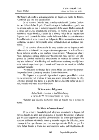 www.elaleph.com 
Bram Stoker donde los libros son gratis 
Mar Negro, el conde se esta apresurando en llegar a su punto de destino. 
¡Confío en que será a su destrucción! 
26 de octubre. Otro día más, y no hay señales del Czarina Cather-ine. 
Ya debería haber llegado. Es evidente que todavía está navegando ha-cia 
alguna parte, ya que el informe hipnótico de la señora Harker, antes de 
la salida del sol, fue exactamente el mismo. Es posible que el navío per-manezca 
a veces detenido, a causa de la niebla; varios de los vapores que 
llegaron en el curso de la última noche indicaron haber encontrado nubes 
de niebla tanto al norte como al sur del puerto. Debemos continuar nuestra 
vigilancia, ya que el barco puede sernos señalado ahora en cualquier mo-mento. 
27 de octubre, al mediodía. Es muy extraño que no hayamos reci-bido 
todavía noticias del barco que estamos esperando. La señora Harker 
dio su informe anoche y esta mañana como siempre: "Choques de olas y 
ruidos del agua", aunque añadió que "las olas eran muy suaves". Los tele-gramas 
de Londres habían sido exactamente los mismos de siempre: "No 
hay más informes." Van Helsing está terriblemente ansioso y me dijo hace 
unos instantes que teme que el conde esté huyendo de nosotros. Añadió 
significativamente: 
-No me gusta ese letargo de la señora Mina. Las almas y las memo-rias 
pueden hacer cosas muy extrañas durante los trances. 
Me disponía a preguntarle algo más al respecto, pero Harker entró 
en ese momento y el profesor levantó una mano para advertirme de ello. 
Debemos intentar esta tarde, a la puesta del sol, hacerla hablar un poco 
más, cuando esté en su estado hipnótico. 
28 de octubre. Telegrama. 
Rufus Smith, Londres, a lord Godalming, 
a cargo del H. Vicecónsul inglés en Varna 
"Señalan que Czarina Catherine entró en Galatz hoy a la una en 
343 Espacio Disponible 
punto." 
Del diario del doctor Seward 
28 de octubre. Cuando llegó el telegrama anunciando la llegada del 
barco a Galatz, no creo que nos produjo a ninguno de nosotros el choque 
que era dado esperar en aquellas circunstancias. Es cierto que ninguno de 
nosotros sabíamos de dónde, cómo y cuándo surgiría la dificultad, pero 
creo que todos esperábamos que ocurriera algo extraño. El día en que de-bería 
haber llegado a Varna nos convencimos todos, individualmente, de 
 