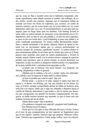 www.elaleph.com 
Drácula donde los libros son gratis 
que las cosas no iban a suceder como nos lo habíamos imaginado; sola-mente 
esperábamos saber dónde ocurriría el cambio. Sin embargo, de to-dos 
modos, resultó una sorpresa. Supongo que la naturaleza trabaja de 
acuerdo con bases tan llenas de esperanza, que creemos, en contra de 
nosotros mismos, que las cosas tienen que ser como deben ser, no como 
deberíamos saber que van a ser. El trascendentalismo es una guía para los 
ángeles, pero un fuego fatuo para los hombres. Van Helsing levantó la 
mano sobre su cabeza durante un momento, como discutiendo con el To-dopoderoso, 
pero no dijo ni una sola palabra y, al cabo de unos segundos, 
se puso en pie con rostro duro. Lord Godalming se puso muy pálido y se 
sentó, respirando pesadamente. Yo mismo estaba absolutamente estupe-facto 
y miraba asombrado a los demás. Quincey Morris se apretó el cin-turón 
con un movimiento rápido que yo conocía perfectamente: en 
nuestros tiempos de aventuras, significaba "acción". La señora Harker se 
puso intensamente pálida, de tal modo que la cicatriz que tenía en la frente 
parecía estar ardiendo, pero juntó las manos piadosamente y levantó la 
mirada, orando. Harker sonrió, con la sonrisa oscura y amarga de quien ha 
perdido toda esperanza, pero al mismo tiempo, su acción desmintió esa 
impresión, ya que sus manos se dirigieron instintivamente a la empuñadura 
de su gran cuchillo kukri y permanecieron apoyadas en ella. 
-¿Cuándo sale el próximo tren hacia Galatz? -nos preguntó van 
Helsing, dirigiéndose a todos en general. 
-¡Mañana por la mañana, a las seis y media! -todos nos sobresalta-mos, 
debido a que la respuesta la había dado la señora Harker. 
-¿Cómo es posible que usted lo sepa? -dijo Art. 
-Olvida usted..., o quizá no lo sabe, aunque lo saben muy bien mi 
esposo y el doctor van Helsing, que soy una maníaca de los trenes. En 
casa, en Exéter, siempre acostumbraba ajustar las tablas de horarios, para 
serle útil a mi esposo. Sabía que si algo nos obligaba a dirigirnos hacia el 
castillo de Drácula, deberíamos ir por Galatz o, por lo menos, por Bucar-est; 
por consiguiente, me aprendí los horarios cuidadosamente. Por des-gracia, 
no había muchos horarios que aprender, ya que el único tren sale 
344 Espacio Disponible 
mañana a la hora que les he dicho. 
-¡Maravillosa mujer! -dijo el profesor. 
-¿No podemos conseguir uno especial? -preguntó lord Godalming. 
Van Helsing movió la cabeza. 
-Temo que no. Este país es muy diferente del suyo o el mío; incluso 
en el caso de que consiguiéramos un tren especial, no llegaríamos antes 
que el tren regular. Además, tenemos algo que preparar. Debemos reflex-ionar. 
Tenemos que organizarnos. Usted, amigo Arthur, vaya a la estación, 
 