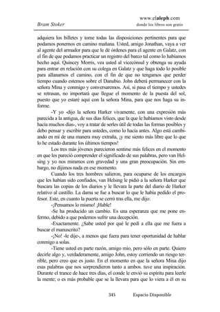 www.elaleph.com 
Bram Stoker donde los libros son gratis 
adquiera los billetes y tome todas las disposiciones pertinentes para que 
podamos ponernos en camino mañana. Usted, amigo Jonathan, vaya a ver 
al agente del armador para que le dé órdenes para el agente en Galatz, con 
el fin de que podamos practicar un registro del barco tal como lo habíamos 
hecho aquí. Quincey Morris, vea usted al vicecónsul y obtenga su ayuda 
para entrar en relación con su colega en Galatz y que haga todo lo posible 
para allanarnos el camino, con el fin de que no tengamos que perder 
tiempo cuando estemos sobre el Danubio. John deberá permanecer con la 
señora Mina y conmigo y conversaremos. Así, si pasa el tiempo y ustedes 
se retrasan, no importará que llegue el momento de la puesta del sol, 
puesto que yo estaré aquí con la señora Mina, para que nos haga su in-forme. 
-Y yo -dijo la señora Harker vivamente, con una expresión más 
parecida a la antigua, de sus días felices, que la que le habíamos visto desde 
hacía muchos días-, voy a tratar de serles útil de todas las formas posibles y 
debo pensar y escribir para ustedes, como lo hacía antes. Algo está cambi-ando 
en mí de una manera muy extraña, ¡y me siento más libre que lo que 
lo he estado durante los últimos tiempos! 
Los tres más jóvenes parecieron sentirse más felices en el momento 
en que les pareció comprender el significado de sus palabras, pero van Hel-sing 
y yo nos miramos con gravedad y una gran preocupación. Sin em-bargo, 
no dijimos nada en ese momento. 
Cuando los tres hombres salieron, para ocuparse de los encargos 
que les habían sido confiados, van Helsing le pidió a la señora Harker que 
buscara las copias de los diarios y le llevara la parte del diario de Harker 
relativo al castillo. La dama se fue a buscar lo que le había pedido el pro-fesor. 
Este, en cuanto la puerta se cerró tras ella, me dijo: 
-¡Pensamos lo mismo! ¡Hable! 
-Se ha producido un cambio. Es una esperanza que me pone en-fermo, 
debido a que podemos sufrir una decepción. 
-Exactamente. ¿Sabe usted por qué le pedí a ella que me fuera a 
345 Espacio Disponible 
buscar el manuscrito? 
-¡No! -le dije-, a menos que fuera para tener oportunidad de hablar 
conmigo a solas. 
-Tiene usted en parte razón, amigo mío, pero sólo en parte. Quiero 
decirle algo y, verdaderamente, amigo John, estoy corriendo un riesgo ter-rible, 
pero creo que es justo. En el momento en que la señora Mina dijo 
esas palabras que nos sorprendieron tanto a ambos. tuve una inspiración. 
Durante el trance de hace tres días, el conde le envió su espíritu para leerle 
la mente; o es más probable que se la llevara para que lo viera a él en su 
 