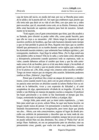 www.elaleph.com 
Drácula donde los libros son gratis 
caja de tierra del navío, en medio del mar; por eso se liberaba poco antes 
de la salida y de la puesta del sol. Así supo que estábamos aquí, puesto que 
ella tenía más que decir en su vida al aire libre, con ojos para ver y oídos 
para escuchar, que él, encerrado como está, en su féretro. Entonces, ahora 
debe estar haciendo un supremo esfuerzo para huir de nosotros. Actual-mente 
no la necesita. 
"Está seguro, con el gran conocimiento que tiene, que ella acudirá a 
su llamada, pero eliminó su poder sobre ella, como puede hacerlo, para 
que ella no vaya a su encuentro. ¡Ah! Ahora tengo la esperanza de que 
nuestros cerebros de hombres, que han sido humanos durante tanto tiempo 
y que no han perdido la gracia de Dios, llegarán más lejos que su cerebro 
infantil que permaneció en su tumba durante varios siglos, que todavía no 
ha alcanzado nuestra estatura y que solamente hace trabajos egoístas y, por 
consiguiente, mediocres. Aquí llega la señora Mina. ¡No le diga usted una 
sola palabra sobre su trance! Ella no lo sabe, y sería tanto como abrumarla 
y desesperarla justamente cuando queremos toda su esperanza, todo su 
valor; cuando debemos utilizar el cerebro que tiene y que ha sido entre-nado 
como el de un hombre, pero es el de una dulce mujer y ha recibido el 
poder que le dio el conde y que no puede retirar completamente..., aunque 
él no lo piensa así. ¡Oh, John, amigo mío, estamos entre escollos terribles! 
Tengo un temor mayor que en ninguna otra ocasión. Solamente podemos 
confiar en Dios. ¡Silencio! ¡Aquí llega!" 
Pensé que el profesor iba a tener un ataque de neurosis y a desplo-marse, 
como cuando murió Lucy, pero con un gran esfuerzo se controló y 
no parecía estar nervioso en absoluto cuando la señora Harker hizo su en-trada 
en la habitación, vivaz y con expresión de felicidad y, al estar 
ocupándose de algo, aparentemente olvidada de su tragedia. Al entrar, le 
tendió a van Helsing un manojo de papeles escritos a máquina. El profesor 
los hojeó gravemente y su rostro se fue iluminando al tiempo que leía. 
Luego, sosteniendo las páginas entre el índice y el pulgar, dijo: 
-Amigo John, para usted, que ya tiene cierta experiencia..., y tam-bién 
para usted que es joven, señora Mina, he aquí una buena lección: no 
tengan miedo nunca de pensar. Un pensamiento a medias ha estado revo-loteando 
frecuentemente en mi imaginación, pero temo dejar que pierda 
sus alas... Ahora, con más conocimientos, regreso al lugar de donde pro-cedía 
ese embrión de pensamiento y descubro que no tiene nada de em-brionario, 
sino que es un pensamiento completo; aunque tan joven aún que 
no puede utilizar bien sus alas diminutas. No; como el "Patito Feo" de mi 
amigo Hans Andersen, no era un pensamiento pato en absoluto, sino un 
pensamiento cisne, grande, que vuela con alas muy poderosas, cuando 
346 Espacio Disponible 
 