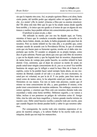 www.elaleph.com 
Bram Stoker donde los libros son gratis 
sin que le importe otra cosa. Así, su propio egoísmo libera a mi alma, hasta 
cierto punto, del terrible poder que adquirió sobre mí aquella terrible no-che. 
¡Lo siento! ¡Oh, lo siento! ¡Gracias a Dios por su enorme misericor-dia! 
Mi alma está más libre que lo que lo ha estado nunca desde aquella 
hora terrible, y lo único que me queda es el temor de que en alguno de mis 
trances o sueños, haya podido utilizar mis conocimientos para sus fines. 
El profesor se puso en pie, y dijo: 
-Ha utilizado su mente; por eso nos ha dejado aquí, en Varna, 
mientras el barco que lo conducía avanzaba rápidamente, envuelto en la 
niebla, hacia Galatz, donde, sin duda, lo había preparado todo para huir de 
nosotros. Pero su mente infantil no fue más allá, y es posible que, como 
siempre sucede de acuerdo con la Providencia Divina, lo que el criminal 
creía que era bueno para su bienestar egoísta, resulta ser el daño más im-portante 
que recibe. El cazador es atrapado en su propia trampa, como 
dice el gran salmista. Puesto que ahora que cree que está libre de nosotros 
y que no ha dejado rastro y que ha logrado huir de nosotros, disponiendo 
de tantas horas de ventaja para poder hacerlo, su cerebro infantil lo hará 
dormir. Cree, asimismo, que al dejar de conocer su mente de usted, no 
puede usted tener ningún conocimiento de él; ¡ese es su error! Ese terrible 
bautismo de sangre que le infligió a usted la hace libre de ir hasta él en 
espíritu, como lo ha podido hacer usted siempre hasta ahora, en sus mo-mentos 
de libertad, cuando el sol sale o se pone. En esos momentos, va 
usted por mi voluntad, no por la de él. Y ese poder, para bien tanto de 
usted como de tantos otros, lo ha adquirido usted por medio de sus su-frimientos 
en sus manos. Eso nos es tanto más precioso, cuanto que él 
mismo no tiene conocimiento de ello, y, para guardarse él mismo, evita 
poder tener conocimiento de nuestras andanzas. Sin embargo, nosotros no 
somos egoístas, y creemos que Dios está con nosotros durante toda esta 
oscuridad y todas estas horas terribles. Debemos seguirlo, y no vamos a 
fallar; incluso si nos ponemos en peligro de volvernos como él. Amigo 
John, ésta ha sido una hora magnífica; y hemos ganado mucho terreno en 
nuestro caso. Debe usted hacerse escriba y ponerlo todo por escrito, para 
que cuando lleguen los demás puedan leerlo y saber lo que nosotros sabe-mos. 
Por consiguiente, he escrito todo esto mientras esperamos el re-greso 
de nuestros amigos, y la señora Harker lo ha escrito todo con su 
máquina, desde que nos trajo los manuscritos. 
349 Espacio Disponible 
 