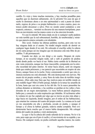 www.elaleph.com 
Bram Stoker donde los libros son gratis 
castillo. Es viejo y tiene muchas memorias, y hay muchas pesadillas para 
aquellos que no duermen sabiamente. ¡Se lo advierto! En caso de que el 
sueño lo dominase ahora o en otra oportunidad o esté a punto de domi-narlo, 
regrese de prisa a su propia habitación o a estos cuartos, pues en-tonces 
podrá descansar a salvo. Pero no siendo usted cuidadoso a este 
respecto, entonces... -terminó su discurso de una manera horripilante, pues 
hizo un movimiento con las manos como si se las estuviera lavando. 
Yo casi le entendí. Mi única duda era de si cualquier sueño pudiera 
ser más terrible que la red sobrenatural, horrible, de tenebrosidad y miste-rio 
que parecía estarse cerrando a mi alrededor. 
Más tarde. Endoso las últimas palabras escritas, pero esta vez no 
hay ninguna duda en el asunto. No tendré ningún miedo de dormir en 
cualquier lugar donde él no esté. He colocado el crucifijo sobre la cabeza 
de mi cama porque así me imagino que mi descanso está más libre de pe-sadillas. 
Y ahí permanecerá. 
Cuando me dejó, yo me dirigí a mi cuarto. Después de cierto 
tiempo, al no escuchar ningún ruido, salí y subí al graderío de piedras 
desde donde podía ver hacia el sur. Había cierto sentido de la libertad en 
esta vasta extensión, aunque me fuese inaccesible, comparada con la estre-cha 
oscuridad del patio interior. Al mirar hacia afuera, sentí sin ninguna 
duda que estaba prisionero, y me pareció que necesitaba un respiro de aire 
fresco, aunque fuese en la noche. Estoy comenzando a sentir que esta ex-istencia 
nocturna me está afectando. Me está destruyendo mis nervios. Me 
asusto de mi propia sombra, y estoy lleno de toda clase de terribles imagi-naciones. 
¡Dios sabe muy bien que hay motivos para mi terrible miedo en 
este maldito lugar! Miré el bello paisaje, bañado en la tenue luz amarilla de 
la luna, hasta que casi era como la luz del día. En la suave penumbra las 
colinas distantes se derretían, y las sombras se perdían en los valles y hon-donadas 
de un negro aterciopelado. La mera belleza pareció alegrarme; 
había paz y consuelo en cada respiración que inhalaba. Al reclinarme sobre 
la ventana mi ojo fue captado por algo que se movía un piso más abajo y 
algo hacia mi izquierda, donde imagino, por el orden de las habitaciones, 
que estarían las ventanas del cuarto del propio conde. La ventana en la cual 
yo me encontraba era alta y profunda, cavada en piedra, y aunque el 
tiempo y el clima la habían gastado, todavía estaba completa. Pero evi-dentemente 
hacía mucho que el marco había desaparecido. Me coloqué 
detrás del cuadro de piedras y miré atentamente. 
Lo que vi fue la cabeza del conde saliendo de la ventana. No le vi la 
cara, pero supe que era él por el cuello y el movimiento de su espalda y sus 
brazos. De cualquier modo, no podía confundir aquellas manos, las cuales 
35 Espacio Disponible 
 