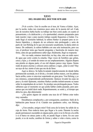 www.elaleph.com 
Drácula donde los libros son gratis 
XXVI 
DEL DIARIO DEL DOCTOR SEWARD 
29 de octubre. Esto lo escribo en el tren, de Varna a Galatz. Ayer, 
por la noche, todos nos reunimos poco antes de la puesta del sol. Cada 
uno de nosotros había hecho su trabajo tan bien como pudo; en cuanto al 
pensamiento, a la dedicación y a la oportunidad, estamos preparados para 
todo nuestro viaje y para nuestro trabajo cuando lleguemos a Galatz. Cu-ando 
llegó el momento habitual, la señora Harker se preparó para su es-fuerzo 
hipnótico, y después de un esfuerzo más prolongado y serio de 
parte de van Helsing de lo que era necesario usualmente, la dama entró en 
trance. De ordinario, la señora hablaba con una sola insinuación, pero esa 
vez, el profesor tenía que hacerle preguntas y hacérselas de manera muy 
firme, antes de que pudiéramos saber algo; finalmente, llegó su respuesta: 
-No veo nada; estamos inmóviles; no hay olas, sino un ruido suave 
de agua que corre contra la estacha. Oigo voces de hombres que gritan, 
cerca y lejos, y el sonido de remos en sus emplazamientos. Alguien dispara 
una pistola en alguna parte; el eco del disparo parece muy lejano. Siento 
ruido de pasos encima y colocan cerca cadenas y sogas. ¿Qué es esto? Hay 
un rayo de luz; siento el aire que me da de lleno. 
Aquí se detuvo. Se había levantado impulsivamente de donde había 
permanecido acostada, en el diván, y levantó ambas manos, con las palmas 
hacia arriba, como si estuviese soportando un gran peso. Van Helsing y yo 
nos miramos, comprendiendo perfectamente. Quincey levantó las cejas un 
poco y la miró fijamente, mientras Harker cerraba instintivamente su mano 
sobre la empuñadura de su kukri. Se produjo una prolongada pausa. Todos 
sabíamos que el momento en que podía hablar estaba pasando, pero pen-samos 
que era inútil decir nada. Repentinamente, se sentó y, al tiempo que 
350 Espacio Disponible 
abría los ojos, dijo dulcemente: 
-¿No quiere alguno de ustedes una taza de té? Deben estar todos 
muy cansados. 
Deseábamos complacerla y, por consiguiente, asentimos. Salió de la 
habitación para buscar el té. Cuando nos quedamos solos, van Helsing 
dijo: 
-¿Ven ustedes, amigos míos? Está cerca de la tierra: ha salido de su 
caja de tierra. Pero todavía tiene que llegar a la costa. Durante la noche 
puede permanecer escondido en alguna parte, pero si no lo llevan a la orilla 
o si el barco no atraca junto a ella, no puede llegar a tierra. En ese caso 
puede, si es de noche, cambiar de forma y saltar o volar a tierra, como lo 
 