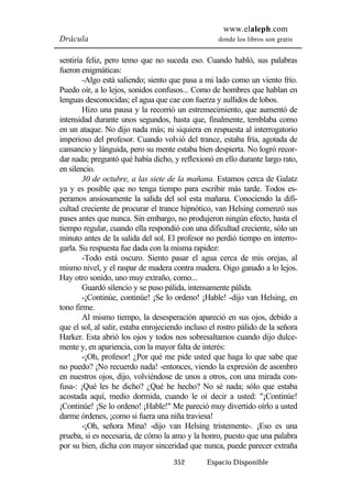 www.elaleph.com 
Drácula donde los libros son gratis 
sentiría feliz, pero temo que no suceda eso. Cuando habló, sus palabras 
fueron enigmáticas: 
-Algo está saliendo; siento que pasa a mi lado como un viento frío. 
Puedo oír, a lo lejos, sonidos confusos... Como de hombres que hablan en 
lenguas desconocidas; el agua que cae con fuerza y aullidos de lobos. 
Hizo una pausa y la recorrió un estremecimiento, que aumentó de 
intensidad durante unos segundos, hasta que, finalmente, temblaba como 
en un ataque. No dijo nada más; ni siquiera en respuesta al interrogatorio 
imperioso del profesor. Cuando volvió del trance, estaba fría, agotada de 
cansancio y lánguida, pero su mente estaba bien despierta. No logró recor-dar 
nada; preguntó qué había dicho, y reflexionó en ello durante largo rato, 
352 Espacio Disponible 
en silencio. 
30 de octubre, a las siete de la mañana. Estamos cerca de Galatz 
ya y es posible que no tenga tiempo para escribir más tarde. Todos es-peramos 
ansiosamente la salida del sol esta mañana. Conociendo la difi-cultad 
creciente de procurar el trance hipnótico, van Helsing comenzó sus 
pases antes que nunca. Sin embargo, no produjeron ningún efecto, hasta el 
tiempo regular, cuando ella respondió con una dificultad creciente, sólo un 
minuto antes de la salida del sol. El profesor no perdió tiempo en interro-garla. 
Su respuesta fue dada con la misma rapidez: 
-Todo está oscuro. Siento pasar el agua cerca de mis orejas, al 
mismo nivel, y el raspar de madera contra madera. Oigo ganado a lo lejos. 
Hay otro sonido, uno muy extraño, como... 
Guardó silencio y se puso pálida, intensamente pálida. 
-¡Continúe, continúe! ¡Se lo ordeno! ¡Hable! -dijo van Helsing, en 
tono firme. 
Al mismo tiempo, la desesperación apareció en sus ojos, debido a 
que el sol, al salir, estaba enrojeciendo incluso el rostro pálido de la señora 
Harker. Esta abrió los ojos y todos nos sobresaltamos cuando dijo dulce-mente 
y, en apariencia, con la mayor falta de interés: 
-¡Oh, profesor! ¿Por qué me pide usted que haga lo que sabe que 
no puedo? ¡No recuerdo nada! -entonces, viendo la expresión de asombro 
en nuestros ojos, dijo, volviéndose de unos a otros, con una mirada con-fusa-: 
¡Qué les he dicho? ¿Qué he hecho? No sé nada; sólo que estaba 
acostada aquí, medio dormida, cuando le oí decir a usted: "¡Continúe! 
¡Continúe! ¡Se lo ordeno! ¡Hable!" Me pareció muy divertido oírlo a usted 
darme órdenes, ¡como si fuera una niña traviesa! 
-¡Oh, señora Mina! -dijo van Helsing tristemente-. ¡Eso es una 
prueba, si es necesaria, de cómo la amo y la honro, puesto que una palabra 
por su bien, dicha con mayor sinceridad que nunca, puede parecer extraña 
 