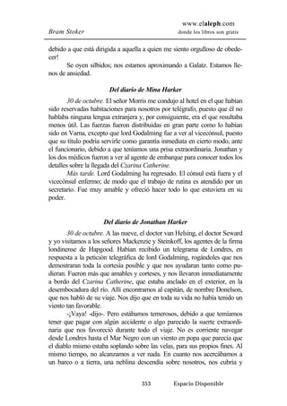www.elaleph.com 
Bram Stoker donde los libros son gratis 
debido a que está dirigida a aquella a quien me siento orgulloso de obede-cer! 
Se oyen silbidos; nos estamos aproximando a Galatz. Estamos lle-nos 
de ansiedad. 
Del diario de Mina Harker 
30 de octubre. El señor Morris me condujo al hotel en el que habían 
sido reservadas habitaciones para nosotros por telégrafo, puesto que él no 
hablaba ninguna lengua extranjera y, por consiguiente, era el que resultaba 
menos útil. Las fuerzas fueron distribuidas en gran parte como lo habían 
sido en Varna, excepto que lord Godalming fue a ver al vicecónsul, puesto 
que su título podría servirle como garantía inmediata en cierto modo, ante 
el funcionario, debido a que teníamos una prisa extraordinaria. Jonathan y 
los dos médicos fueron a ver al agente de embarque para conocer todos los 
detalles sobre la llegada del Czarina Catherine. 
Más tarde. Lord Godalming ha regresado. El cónsul está fuera y el 
vicecónsul enfermo; de modo que el trabajo de rutina es atendido por un 
secretario. Fue muy amable y ofreció hacer todo lo que estuviera en su 
poder. 
Del diario de Jonathan Harker 
30 de octubre. A las nueve, el doctor van Helsing, el doctor Seward 
y yo visitamos a los señores Mackenzie y Steinkoff, los agentes de la firma 
londinense de Hapgood. Habían recibido un telegrama de Londres, en 
respuesta a la petición telegráfica de lord Godalming, rogándoles que nos 
demostraran toda la cortesía posible y que nos ayudaran tanto como pu-dieran. 
Fueron más que amables y corteses, y nos llevaron inmediatamente 
a bordo del Czarina Catherine, que estaba anclado en el exterior, en la 
desembocadura del río. Allí encontramos al capitán, de nombre Donelson, 
que nos habló de su viaje. Nos dijo que en toda su vida no había tenido un 
viento tan favorable. 
-¡Vaya! -dijo-. Pero estábamos temerosos, debido a que temíamos 
tener que pagar con algún accidente o algo parecido la suerte extraordi-naria 
que nos favoreció durante todo el viaje. No es corriente navegar 
desde Londres hasta el Mar Negro con un viento en popa que parecía que 
el diablo mismo estaba soplando sobre las velas, para sus propios fines. Al 
mismo tiempo, no alcanzamos a ver nada. En cuanto nos acercábamos a 
un barco o a tierra, una neblina descendía sobre nosotros, nos cubría y 
353 Espacio Disponible 
 