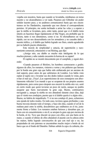 www.elaleph.com 
Drácula donde los libros son gratis 
viajaba con nosotros, hasta que cuando se levantaba, mirábamos en torno 
nuestro y no alcanzábamos a ver nada. Pasamos por Gibraltar sin poder 
señalar nuestro paso, y no pudimos comunicarnos hasta que nos encon-tramos 
en los Dardanelos, esperando que nos dieran el correspondiente 
permiso. Al principio, me sentía inclinado a arriar las velas y a esperar a 
que la niebla se levantara, pero, entre tanto, pensé que si el diablo tenia 
interés en hacernos llegar rápidamente al Mar Negro, era probable que lo 
hiciera, tanto si nos deteníamos, como si no. Si efectuábamos un viaje 
rápido, eso no nos desacreditaría con los armadores y no causaba daño a 
nuestro tráfico, y el diablo que habría logrado sus fines, estaría agradecido 
por no haberle puesto obstáculos. 
Esta mezcla de simplicidad y astucia, de superstición y razo-namiento 
comercial, entusiasmó a van Helsing, que dijo: 
-¡Amigo mío, ese diablo es mucho más inteligente de lo que 
muchos piensan y sabe cuándo encuentra la horma de su zapato! 
El capitán no se mostró descontento por el cumplido, y siguió dici-endo: 
-Cuando pasamos el Bósforo, los hombres comenzaron a gruñir; 
algunos de ellos, los rumanos, vinieron a verme y me pidieron que lanzara 
por la borda una gran caja que había sido embarcada por un anciano de 
mal aspecto, poco antes de que saliéramos de Londres. Los había visto 
espiar al sujeto ese y levantar sus dos dedos índices cuando lo veían, para 
evitar el mal ojo. ¡Vaya! ¡Las supersticiones de esos extranjeros son abso-lutamente 
ridículas! Los mandé a que se ocuparan de sus propios asuntos 
rápidamente, pero como poco después nos encerró la niebla otra vez, sentí 
en cierto modo que quizá tuvieran un poco de razón, aunque no podría 
asegurar que fuera nuevamente la gran caja. Bueno, continuamos 
navegando y, aunque la niebla no nos abandonó durante cinco días, dejé 
que el viento nos condujera, puesto que si el diablo quería ir a algún sitio... 
Bueno, no habría de impedírselo. Y si no nos condujo él, pues, echaremos 
una ojeada de todos modos. En todo caso, tuvimos aguas profundas y una 
buena travesía durante todo el tiempo, y hace dos días, cuando el sol de la 
mañana pasó entre la niebla, descubrimos que estábamos en el río, justa-mente 
frente a Galatz. Los rumanos estaban furiosos y deseaban que, ya 
fuera con mi consentimiento o sin él, se arrojara la gran caja por encima de 
la borda, al río. Tuve que discutir un poco con ellos, con una barra en la 
mano, y cuando el último de ellos abandonó el puente con la cabeza entre 
las manos, había logrado convencerlos de que con mal ojo o no, las 
propiedades de mis patrones se encontraban mucho mejor a bordo de mi 
barco que en el fondo del Danubio. Habían subido la caja a la cubierta, dis- 
354 Espacio Disponible 
 