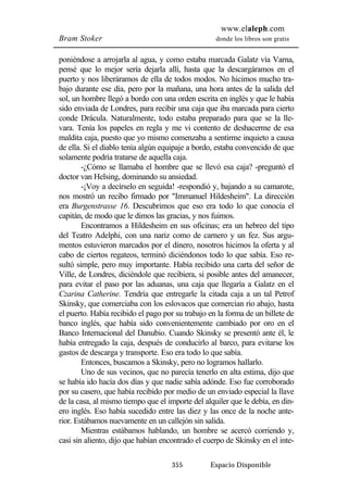 www.elaleph.com 
Bram Stoker donde los libros son gratis 
poniéndose a arrojarla al agua, y como estaba marcada Galatz vía Varna, 
pensé que lo mejor sería dejarla allí, hasta que la descargáramos en el 
puerto y nos liberáramos de ella de todos modos. No hicimos mucho tra-bajo 
durante ese día, pero por la mañana, una hora antes de la salida del 
sol, un hombre llegó a bordo con una orden escrita en inglés y que le había 
sido enviada de Londres, para recibir una caja que iba marcada para cierto 
conde Drácula. Naturalmente, todo estaba preparado para que se la lle-vara. 
Tenía los papeles en regla y me vi contento de deshacerme de esa 
maldita caja, puesto que yo mismo comenzaba a sentirme inquieto a causa 
de ella. Si el diablo tenía algún equipaje a bordo, estaba convencido de que 
solamente podría tratarse de aquella caja. 
-¿Cómo se llamaba el hombre que se llevó esa caja? -preguntó el 
doctor van Helsing, dominando su ansiedad. 
-¡Voy a decírselo en seguida! -respondió y, bajando a su camarote, 
nos mostró un recibo firmado por "Immanuel Hildesheim". La dirección 
era Burgenstrasse 16. Descubrimos que eso era todo lo que conocía el 
capitán, de modo que le dimos las gracias, y nos fuimos. 
Encontramos a Hildesheim en sus oficinas; era un hebreo del tipo 
del Teatro Adelphi, con una nariz como de carnero y un fez. Sus argu-mentos 
estuvieron marcados por el dinero, nosotros hicimos la oferta y al 
cabo de ciertos regateos, terminó diciéndonos todo lo que sabía. Eso re-sultó 
simple, pero muy importante. Había recibido una carta del señor de 
Ville, de Londres, diciéndole que recibiera, si posible antes del amanecer, 
para evitar el paso por las aduanas, una caja que llegaría a Galatz en el 
Czarina Catherine. Tendría que entregarle la citada caja a un tal Petrof 
Skinsky, que comerciaba con los eslovacos que comercian río abajo, hasta 
el puerto. Había recibido el pago por su trabajo en la forma de un billete de 
banco inglés, que había sido convenientemente cambiado por oro en el 
Banco Internacional del Danubio. Cuando Skinsky se presentó ante él, le 
había entregado la caja, después de conducirlo al barco, para evitarse los 
gastos de descarga y transporte. Eso era todo lo que sabía. 
Entonces, buscamos a Skinsky, pero no logramos hallarlo. 
Uno de sus vecinos, que no parecía tenerlo en alta estima, dijo que 
se había ido hacía dos días y que nadie sabía adónde. Eso fue corroborado 
por su casero, que había recibido por medio de un enviado especial la llave 
de la casa, al mismo tiempo que el importe del alquiler que le debía, en din-ero 
inglés. Eso había sucedido entre las diez y las once de la noche ante-rior. 
Estábamos nuevamente en un callejón sin salida. 
Mientras estábamos hablando, un hombre se acercó corriendo y, 
casi sin aliento, dijo que habían encontrado el cuerpo de Skinsky en el inte- 
355 Espacio Disponible 
 