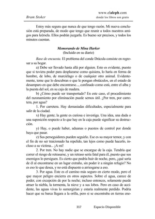 www.elaleph.com 
Bram Stoker donde los libros son gratis 
Estoy más segura que nunca de que tengo razón. Mi nueva conclu-sión 
está preparada, de modo que tengo que reunir a todos nuestros ami-gos 
para leérsela. Ellos podrán juzgarla. Es bueno ser precisos, y todos los 
357 Espacio Disponible 
minutos cuentan. 
Memorando de Mina Harker 
(Incluido en su diario) 
Base de encuesta. El problema del conde Drácula consiste en regre-sar 
a su hogar. 
a) Debe ser llevado hasta allá por alguien. Esto es evidente, puesto 
que si tuviera poder para desplazarse como quisiera, lo haría en forma de 
hombre, de lobo, de murciélago o de cualquier otro animal. Evidente-mente, 
teme que lo descubran o que le pongan obstáculos, en el estado de 
desamparo en que debe encontrarse..., confinado como está, entre el alba y 
la puesta del sol, en su caja de madera. 
b) ¿Cómo puede ser transportado? En este caso, el procedimiento 
del razonamiento por eliminación puede sernos útil. ¿Por tren, por carre-tera, 
por agua? 
1. Por carretera. Hay demasiadas dificultades, especialmente para 
salir de la ciudad. 
x) Hay gente; la gente es curiosa e investiga. Una idea, una duda o 
una suposición respecto a lo que hay en la caja puede significar su destruc-ción. 
y) Hay, o puede haber, aduanas o puestos de control por donde 
haya que pasar. 
z) Sus perseguidores pueden seguirlo. Ese es su mayor temor, y con 
el fin de no ser traicionado ha repelido, tan lejos como puede hacerlo, in-cluso 
a su víctima... ¡A mí! 
2. Por tren. No hay nadie que se encargue de la caja. Tendría que 
correr el riesgo de retrasarse, y un retraso sería fatal para él, puesto que sus 
enemigos lo persiguen. Es cierto que podría huir de noche, pero, ¿qué sería 
de él al encontrarse en un lugar extraño, sin poder ir a ningún refugio? No 
es eso lo que desea, y no está dispuesto a arriesgarse a eso. 
3. Por agua. Este es el camino más seguro en cierto modo, pero el 
que mayor peligro encierra en otros aspectos. Sobre el agua, carece de 
poder, con excepción de por la noche; incluso entonces, solamente puede 
atraer la niebla, la tormenta, la nieve y a sus lobos. Pero en caso de acci-dente, 
las aguas vivas lo sumergirían y estaría realmente perdido. Podría 
hacer que su barca llegara a la orilla, pero si se encontraba en tierras ene- 
 