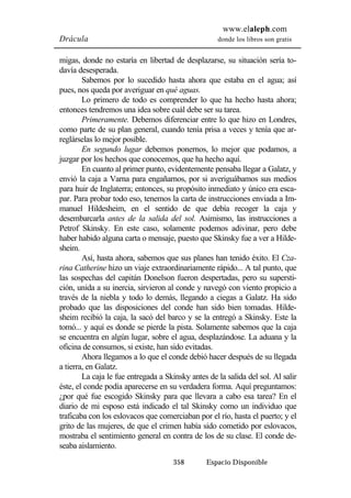 www.elaleph.com 
Drácula donde los libros son gratis 
migas, donde no estaría en libertad de desplazarse, su situación sería to-davía 
desesperada. 
Sabemos por lo sucedido hasta ahora que estaba en el agua; así 
pues, nos queda por averiguar en qué aguas. 
Lo primero de todo es comprender lo que ha hecho hasta ahora; 
entonces tendremos una idea sobre cuál debe ser su tarea. 
Primeramente. Debemos diferenciar entre lo que hizo en Londres, 
como parte de su plan general, cuando tenía prisa a veces y tenía que ar-reglárselas 
358 Espacio Disponible 
lo mejor posible. 
En segundo lugar debemos ponernos, lo mejor que podamos, a 
juzgar por los hechos que conocemos, que ha hecho aquí. 
En cuanto al primer punto, evidentemente pensaba llegar a Galatz, y 
envió la caja a Varna para engañarnos, por si averiguábamos sus medios 
para huir de Inglaterra; entonces, su propósito inmediato y único era esca-par. 
Para probar todo eso, tenemos la carta de instrucciones enviada a Im-manuel 
Hildesheim, en el sentido de que debía recoger la caja y 
desembarcarla antes de la salida del sol. Asimismo, las instrucciones a 
Petrof Skinsky. En este caso, solamente podemos adivinar, pero debe 
haber habido alguna carta o mensaje, puesto que Skinsky fue a ver a Hilde-sheim. 
Así, hasta ahora, sabemos que sus planes han tenido éxito. El Cza-rina 
Catherine hizo un viaje extraordinariamente rápido... A tal punto, que 
las sospechas del capitán Donelson fueron despertadas, pero su supersti-ción, 
unida a su inercia, sirvieron al conde y navegó con viento propicio a 
través de la niebla y todo lo demás, llegando a ciegas a Galatz. Ha sido 
probado que las disposiciones del conde han sido bien tomadas. Hilde-sheim 
recibió la caja, la sacó del barco y se la entregó a Skinsky. Este la 
tomó... y aquí es donde se pierde la pista. Solamente sabemos que la caja 
se encuentra en algún lugar, sobre el agua, desplazándose. La aduana y la 
oficina de consumos, si existe, han sido evitadas. 
Ahora llegamos a lo que el conde debió hacer después de su llegada 
a tierra, en Galatz. 
La caja le fue entregada a Skinsky antes de la salida del sol. Al salir 
éste, el conde podía aparecerse en su verdadera forma. Aquí preguntamos: 
¿por qué fue escogido Skinsky para que llevara a cabo esa tarea? En el 
diario de mi esposo está indicado el tal Skinsky como un individuo que 
traficaba con los eslovacos que comerciaban por el río, hasta el puerto; y el 
grito de las mujeres, de que el crimen había sido cometido por eslovacos, 
mostraba el sentimiento general en contra de los de su clase. El conde de-seaba 
aislamiento. 
 