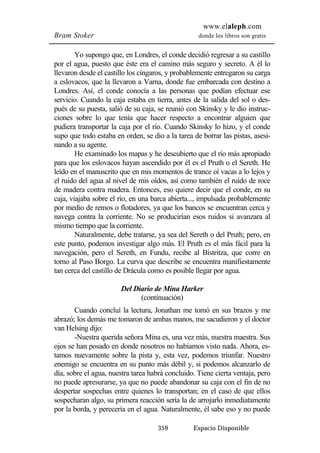 www.elaleph.com 
Bram Stoker donde los libros son gratis 
Yo supongo que, en Londres, el conde decidió regresar a su castillo 
por el agua, puesto que éste era el camino más seguro y secreto. A él lo 
llevaron desde el castillo los cíngaros, y probablemente entregaron su carga 
a eslovacos, que la llevaron a Varna, donde fue embarcada con destino a 
Londres. Así, el conde conocía a las personas que podían efectuar ese 
servicio. Cuando la caja estaba en tierra, antes de la salida del sol o des-pués 
de su puesta, salió de su caja, se reunió con Skinsky y le dio instruc-ciones 
sobre lo que tenía que hacer respecto a encontrar alguien que 
pudiera transportar la caja por el río. Cuando Skinsky lo hizo, y el conde 
supo que todo estaba en orden, se dio a la tarea de borrar las pistas, asesi-nando 
a su agente. 
He examinado los mapas y he descubierto que el río más apropiado 
para que los eslovacos hayan ascendido por él es el Pruth o el Sereth. He 
leído en el manuscrito que en mis momentos de trance oí vacas a lo lejos y 
el ruido del agua al nivel de mis oídos, así como también el ruido de roce 
de madera contra madera. Entonces, eso quiere decir que el conde, en su 
caja, viajaba sobre el río, en una barca abierta..., impulsada probablemente 
por medio de remos o flotadores, ya que los bancos se encuentran cerca y 
navega contra la corriente. No se producirían esos ruidos si avanzara al 
mismo tiempo que la corriente. 
Naturalmente, debe tratarse, ya sea del Sereth o del Pruth; pero, en 
este punto, podemos investigar algo más. El Pruth es el más fácil para la 
navegación, pero el Sereth, en Fundu, recibe al Bistritza, que corre en 
torno al Paso Borgo. La curva que describe se encuentra manifiestamente 
tan cerca del castillo de Drácula como es posible llegar por agua. 
Del Diario de Mina Harker 
(continuación) 
Cuando concluí la lectura, Jonathan me tomó en sus brazos y me 
abrazó; los demás me tomaron de ambas manos, me sacudieron y el doctor 
van Helsing dijo: 
-Nuestra querida señora Mina es, una vez más, nuestra maestra. Sus 
ojos se han posado en donde nosotros no habíamos visto nada. Ahora, es-tamos 
nuevamente sobre la pista y, esta vez, podemos triunfar. Nuestro 
enemigo se encuentra en su punto más débil y, si podemos alcanzarlo de 
día, sobre el agua, nuestra tarea habrá concluido. Tiene cierta ventaja, pero 
no puede apresurarse, ya que no puede abandonar su caja con el fin de no 
despertar sospechas entre quienes lo transportan; en el caso de que ellos 
sospecharan algo, su primera reacción sería la de arrojarlo inmediatamente 
por la borda, y perecería en el agua. Naturalmente, él sabe eso y no puede 
359 Espacio Disponible 
 