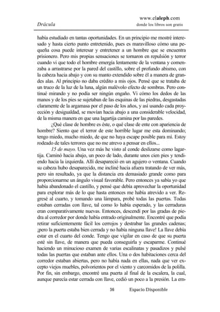www.elaleph.com 
Drácula donde los libros son gratis 
había estudiado en tantas oportunidades. En un principio me mostré intere-sado 
y hasta cierto punto entretenido, pues es maravilloso cómo una pe-queña 
cosa puede interesar y entretener a un hombre que se encuentra 
prisionero. Pero mis propias sensaciones se tornaron en repulsión y terror 
cuando vi que todo el hombre emergía lentamente de la ventana y comen-zaba 
a arrastrarse por la pared del castillo, sobre el profundo abismo, con 
la cabeza hacia abajo y con su manto extendido sobre él a manera de gran-des 
alas. Al principio no daba crédito a mis ojos. Pensé que se trataba de 
un truco de la luz de la luna, algún malévolo efecto de sombras. Pero con-tinué 
mirando y no podía ser ningún engaño. Vi cómo los dedos de las 
manos y de los pies se sujetaban de las esquinas de las piedras, desgastadas 
claramente de la argamasa por el paso de los años, y así usando cada proy-ección 
y desigualdad, se movían hacia abajo a una considerable velocidad, 
de la misma manera en que una lagartija camina por las paredes. 
¿Qué clase de hombre es éste, o qué clase de ente con apariencia de 
hombre? Siento que el terror de este horrible lugar me esta dominando; 
tengo miedo, mucho miedo, de que no haya escape posible para mí. Estoy 
rodeado de tales terrores que no me atrevo a pensar en ellos... 
15 de mayo. Una vez más he visto al conde deslizarse como lagar-tija. 
Caminó hacia abajo, un poco de lado, durante unos cien pies y tendi-endo 
hacia la izquierda. Allí desapareció en un agujero o ventana. Cuando 
su cabeza hubo desaparecido, me incliné hacia afuera tratando de ver más, 
pero sin resultado, ya que la distancia era demasiado grande como para 
proporcionarme un ángulo visual favorable. Pero entonces ya sabía yo que 
había abandonado el castillo, y pensé que debía aprovechar la oportunidad 
para explorar más de lo que hasta entonces me había atrevido a ver. Re-gresé 
al cuarto, y tomando una lámpara, probé todas las puertas. Todas 
estaban cerradas con llave, tal como lo había esperado, y las cerraduras 
eran comparativamente nuevas. Entonces, descendí por las gradas de pie-dra 
al corredor por donde había entrado originalmente. Encontré que podía 
retirar suficientemente fácil los cerrojos y destrabar las grandes cadenas; 
¡pero la puerta estaba bien cerrada y no había ninguna llave! La llave debía 
estar en el cuarto del conde. Tengo que vigilar en caso de que su puerta 
esté sin llave, de manera que pueda conseguirla y escaparme. Continué 
haciendo un minucioso examen de varias escalinatas y pasadizos y pulsé 
todas las puertas que estaban ante ellos. Una o dos habitaciones cerca del 
corredor estaban abiertas, pero no había nada en ellas, nada que ver ex-cepto 
viejos muebles, polvorientos por el viento y carcomidos de la polilla. 
Por fin, sin embargo, encontré una puerta al final de la escalera, la cual, 
aunque parecía estar cerrada con llave, cedió un poco a la presión. La em- 
36 Espacio Disponible 
 
