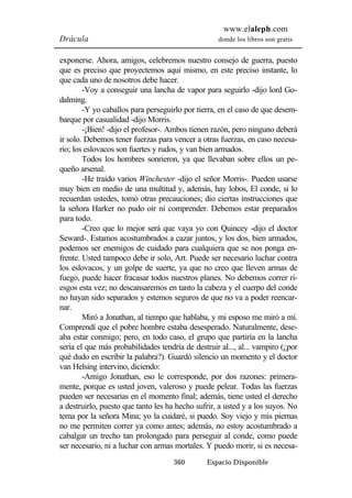 www.elaleph.com 
Drácula donde los libros son gratis 
exponerse. Ahora, amigos, celebremos nuestro consejo de guerra, puesto 
que es preciso que proyectemos aquí mismo, en este preciso instante, lo 
que cada uno de nosotros debe hacer. 
-Voy a conseguir una lancha de vapor para seguirlo -dijo lord Go-dalming. 
-Y yo caballos para perseguirlo por tierra, en el caso de que desem-barque 
por casualidad -dijo Morris. 
-¡Bien! -dijo el profesor-. Ambos tienen razón, pero ninguno deberá 
ir solo. Debemos tener fuerzas para vencer a otras fuerzas, en caso necesa-rio; 
los eslovacos son fuertes y rudos, y van bien armados. 
Todos los hombres sonrieron, ya que llevaban sobre ellos un pe-queño 
arsenal. 
-He traído varios Winchester -dijo el señor Morris-. Pueden usarse 
muy bien en medio de una multitud y, además, hay lobos, El conde, si lo 
recuerdan ustedes, tomó otras precauciones; dio ciertas instrucciones que 
la señora Harker no pudo oír ni comprender. Debemos estar preparados 
para todo. 
-Creo que lo mejor será que vaya yo con Quincey -dijo el doctor 
Seward-. Estamos acostumbrados a cazar juntos, y los dos, bien armados, 
podemos ser enemigos de cuidado para cualquiera que se nos ponga en-frente. 
Usted tampoco debe ir solo, Art. Puede ser necesario luchar contra 
los eslovacos, y un golpe de suerte, ya que no creo que lleven armas de 
fuego, puede hacer fracasar todos nuestros planes. No debemos correr ri-esgos 
esta vez; no descansaremos en tanto la cabeza y el cuerpo del conde 
no hayan sido separados y estemos seguros de que no va a poder reencar-nar. 
Miró a Jonathan, al tiempo que hablaba, y mi esposo me miró a mí. 
Comprendí que el pobre hombre estaba desesperado. Naturalmente, dese-aba 
estar conmigo; pero, en todo caso, el grupo que partiría en la lancha 
sería el que más probabilidades tendría de destruir al..., al... vampiro (¿por 
qué dudo en escribir la palabra?). Guardó silencio un momento y el doctor 
van Helsing intervino, diciendo: 
-Amigo Jonathan, eso le corresponde, por dos razones: primera-mente, 
porque es usted joven, valeroso y puede pelear. Todas las fuerzas 
pueden ser necesarias en el momento final; además, tiene usted el derecho 
a destruirlo, puesto que tanto les ha hecho sufrir, a usted y a los suyos. No 
tema por la señora Mina; yo la cuidaré, si puedo. Soy viejo y mis piernas 
no me permiten correr ya como antes; además, no estoy acostumbrado a 
cabalgar un trecho tan prolongado para perseguir al conde, como puede 
ser necesario, ni a luchar con armas mortales. Y puedo morir, si es necesa- 
360 Espacio Disponible 
 