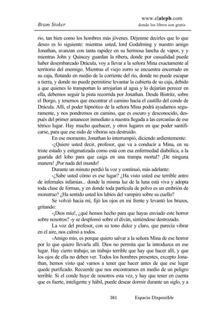www.elaleph.com 
Bram Stoker donde los libros son gratis 
rio, tan bien como los hombres más jóvenes. Déjenme decirles que lo que 
deseo es lo siguiente: mientras usted, lord Godalming y nuestro amigo 
Jonathan, avanzan con tanta rapidez en su hermosa lancha de vapor, y y 
mientras John y Quincey guardan la ribera, donde por casualidad puede 
haber desembarcado Drácula, voy a llevar a la señora Mina exactamente al 
territorio del enemigo. Mientras el viejo zorro se encuentra encerrado en 
su caja, flotando en medio de la corriente del río, donde no puede escapar 
a tierra, y donde no puede permitirse levantar la cubierta de su caja, debido 
a que quienes lo transportan lo arrojarían al agua y lo dejarían perecer en 
ella, debemos seguir la pista recorrida por Jonathan. Desde Bistritz, sobre 
el Borgo, y tenemos que encontrar el camino hacia el castillo del conde de 
Drácula. Allí, el poder hipnótico de la señora Mina podrá ayudarnos segu-ramente, 
y nos pondremos en camino, que es oscuro y desconocido, des-pués 
del primer amanecer inmediato a nuestra llegada a las cercanías de ese 
tétrico lugar. Hay mucho quehacer, y otros lugares en que poder santifi-carse, 
para que ese nido de víboras sea destruido. 
En ese momento, Jonathan lo interrumpió, diciendo ardientemente: 
-¿Quiere usted decir, profesor, que va a conducir a Mina, en su 
triste estado y estigmatizada como está con esa enfermedad diabólica, a la 
guarida del lobo para que caiga en una trampa mortal? ¡De ninguna 
manera! ¡Por nada del mundo! 
Durante un minuto perdió la voz y continuó, más adelante: 
-¿Sabe usted cómo es ese lugar? ¿Ha visto usted ese terrible antro 
de infernales infamias... donde la misma luz de la luna está viva y adopta 
toda clase de formas, y en donde toda partícula de polvo es un embrión de 
monstruo? ¿Ha sentido usted los labios del vampiro sobre su cuello? 
Se volvió hacia mí, fijó los ojos en mi frente y levantó los brazos, 
361 Espacio Disponible 
gritando: 
-¡Dios mío!, ¿qué hemos hecho para que hayas enviado este horror 
sobre nosotros? -y se desplomó sobre el diván, sintiéndose destrozado. 
La voz del profesor, con su tono dulce y claro, que parecía vibrar 
en el aire, nos calmó a todos. 
-Amigo mío, es porque quiero salvar a la señora Mina de ese horror 
por lo que quiero llevarla allí. Dios no permita que la introduzca en ese 
lugar. Hay cierto trabajo; un trabajo terrible que hay que hacer allí, y que 
los ojos de ella no deben ver. Todos los hombres presentes, excepto Jona-than, 
hemos visto qué vamos a tener que hacer antes de que ese lugar 
quede purificado. Recuerde que nos encontramos en medio de un peligro 
terrible. Si el conde huye de nosotros esta vez, y hay que tener en cuenta 
que es fuerte, inteligente y hábil, puede desear dormir durante un siglo, y a 
 