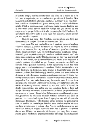www.elaleph.com 
Drácula donde los libros son gratis 
su debido tiempo, nuestra querida dama -me tomó de la mano- irá a su 
lado para acompañarlo, y será como las otras que vio usted, Jonathan. Nos 
ha descrito usted todo lo referente a sus labios glotones y a sus risas horri-bles, 
cuando se llevaban el saco que se movía y que el conde les había ar-rojado. 
Usted se estremece, pero es algo que puede suceder. Perdone que 
le cause tanto dolor, pero es necesario. Amigo mío, ¿no se trata de una 
empresa en la que probablemente tendré que perder la vida? En el caso de 
que alguno de nosotros deba ir a ese lugar para quedarse, tendré que ser 
yo, para hacerles compañía. 
-Haga lo que guste -dijo Jonathan, con un sollozo que hizo que 
temblara todo su cuerpo- ¡Estamos en las manos de Dios! 
Más tarde. Me hizo mucho bien ver el modo en que esos hombres 
valerosos trabajan. ¿Cómo es posible que las mujeres no amen a hombres 
que son tan sinceros, francos y valerosos? Asimismo, pensé en el extraor-dinario 
poder del dinero. ¿Qué no puede hacer cuando es aplicado correc-tamente?, 
¿qué no puede conseguir cuando es usado de manera baja? Me 
siento muy contenta de que lord Godalming sea tan rico y de que tanto él 
como el señor Morris, que posee también mucho dinero, estén dispuestos a 
gastarlo con tanta liberalidad. Ya que, de no ser así, nuestra expedición no 
hubiera podido ponerse en marcha, ni tan rápidamente ni con tan buen 
equipo, como va a hacerlo dentro de otra hora. No han pasado todavía tres 
horas desde que se decidió qué parte íbamos a desempeñar cada uno de 
nosotros, y ahora, lord Godalming y Jonathan, tienen una hermosa lancha 
de vapor, y están dispuestos a partir en cualquier momento. El doctor Se-ward 
y el señor Morris tienen media docena de excelentes caballos, todos 
preparados. Poseemos todos los mapas y las ampliaciones de todos tipos 
que es posible conseguir. El profesor van Helsing y yo deberemos salir esta 
noche, a las once y cuarenta minutos, en tren, con destino a Veresti, en 
donde conseguiremos una calesa que nos conduzca hasta el Paso del 
Borgo. Llevamos encima una buena cantidad de dinero, ya que tendremos 
que comprar la calesa y los caballos. Deberemos conducirla nosotros mis-mos, 
puesto que no hay nadie en quien podamos confiar en este caso. El 
profesor conoce muchas lenguas, de modo que podremos salir adelante sin 
demasiadas dificultades. Todos tenemos armas, e incluso me consiguieron 
a mí un revolver de cañón largo; Jonathan no se sentía tranquilo, a menos 
que fuera armada como el resto de ellos. Pero no puedo llevar un arma que 
llevan los demás; el estigma sobre mi frente me lo prohibe. El querido 
doctor van Helsing me consuela, diciéndome que estoy bien armada, 
puesto que es posible que encontremos lobos. El tiempo se está haciendo 
362 Espacio Disponible 
 
