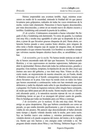 www.elaleph.com 
Drácula donde los libros son gratis 
Hemos emprendido una aventura terrible. Aquí, mientras avan-zamos 
en medio de la oscuridad, sintiendo la frialdad del río que parece 
levantarse para golpearnos, rodeados de todas las voces misteriosas de la 
noche, vemos todo claramente. Parecemos ir hacia lugares desconocidos, 
por rutas desconocidas, y entrar en un mundo nuevo de objetos oscuros y 
terribles. Godalming está cerrando la puerta de la caldera... 
31 de octubre. Continuamos avanzando a buena velocidad. Ha lle-gado 
el día y Godalming está durmiendo. Yo estoy de guardia. La mañana 
está muy fría y resulta muy agradable el calor que se desprende de la cal-dera, 
a pesar de que llevamos gruesas chaquetas de piel. Hasta ahora, so-lamente 
hemos pasado a unos cuantos botes abiertos, pero ninguno de 
ellos tenía a bordo ninguna caja de equipo de ninguna clase, de tamaño 
aproximado a la que estamos buscando. Los hombres se asustaban siempre 
que volvimos nuestra lámpara eléctrica hacia ellos, se arrodillaban y ora-ban. 
1 de noviembre, por la noche. No hemos tenido noticias en todo el 
día ni hemos encontrado nada del tipo que buscamos. Ya hemos pasado 
Bistritza, y si nos equivocamos en nuestras suposiciones, habremos per-dido 
la oportunidad. Hemos observado todas las embarcaciones, grandes y 
pequeñas. Esta mañana, temprano, la tripulación de uno de ellos creyó que 
éramos una nave del gobierno, y nos trató muy bien. Vimos en ello, en 
cierto modo, un mejoramiento de nuestra situación; así, en Fundu, donde 
el Bistritza converge en el Sereth. conseguimos una bandera rumana que 
ahora llevamos en la proa. Este truco ha tenido éxito en todos los botes 
que hemos encontrado a continuación; todos nos han mostrado una gran 
deferencia y nadie ha objetado nada sobre lo que deseábamos inspeccionar 
o preguntar. En Fundu no logramos noticias sobre ningún barco semejante, 
de modo que debió pasar por allí de noche. Siento mucho sueño; el frío me 
está afectando quizá, y la naturaleza necesita reposar de vez en cuando. 
Godalming insiste en que él se encargará del primer cuarto de guardia. 
Dios lo bendiga por todas sus bondades para con Mina y conmigo. 
2 de noviembre, por la mañana. El día está muy claro. Mi buen 
amigo no quiso despertarme. Dijo que hubiera considerado eso como un 
pecado, ya que estaba dormido pacíficamente y, por el momento, me ol-vidaba 
de mis pesares. Me pareció algo desconsiderado el haber dormido 
tanto tiempo y dejarlo velando durante toda la noche, pero tenía razón. 
Soy un hombre nuevo esta mañana y, mientras permanezco sentado, 
viéndolo dormir a él, puedo ocuparme del motor, del timón y de la vigilan-cia. 
Siento que mis fuerzas y mis energías están volviendo a mí. Me 
pregunto dónde estarán ahora Mina y van Helsing. Debieron llegar a Ver- 
364 Espacio Disponible 
 
