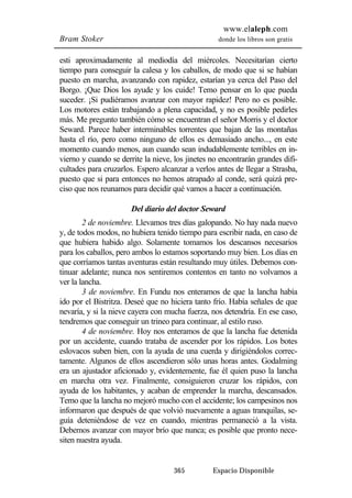 www.elaleph.com 
Bram Stoker donde los libros son gratis 
esti aproximadamente al mediodía del miércoles. Necesitarían cierto 
tiempo para conseguir la calesa y los caballos, de modo que si se habían 
puesto en marcha, avanzando con rapidez, estarían ya cerca del Paso del 
Borgo. ¡Que Dios los ayude y los cuide! Temo pensar en lo que pueda 
suceder. ¡Si pudiéramos avanzar con mayor rapidez! Pero no es posible. 
Los motores están trabajando a plena capacidad, y no es posible pedirles 
más. Me pregunto también cómo se encuentran el señor Morris y el doctor 
Seward. Parece haber interminables torrentes que bajan de las montañas 
hasta el río, pero como ninguno de ellos es demasiado ancho..., en este 
momento cuando menos, aun cuando sean indudablemente terribles en in-vierno 
y cuando se derrite la nieve, los jinetes no encontrarán grandes difi-cultades 
para cruzarlos. Espero alcanzar a verlos antes de llegar a Strasba, 
puesto que si para entonces no hemos atrapado al conde, será quizá pre-ciso 
que nos reunamos para decidir qué vamos a hacer a continuación. 
Del diario del doctor Seward 
2 de noviembre. Llevamos tres días galopando. No hay nada nuevo 
y, de todos modos, no hubiera tenido tiempo para escribir nada, en caso de 
que hubiera habido algo. Solamente tomamos los descansos necesarios 
para los caballos, pero ambos lo estamos soportando muy bien. Los días en 
que corríamos tantas aventuras están resultando muy útiles. Debemos con-tinuar 
adelante; nunca nos sentiremos contentos en tanto no volvamos a 
365 Espacio Disponible 
ver la lancha. 
3 de noviembre. En Fundu nos enteramos de que la lancha había 
ido por el Bistritza. Deseé que no hiciera tanto frío. Había señales de que 
nevaría, y si la nieve cayera con mucha fuerza, nos detendría. En ese caso, 
tendremos que conseguir un trineo para continuar, al estilo ruso. 
4 de noviembre. Hoy nos enteramos de que la lancha fue detenida 
por un accidente, cuando trataba de ascender por los rápidos. Los botes 
eslovacos suben bien, con la ayuda de una cuerda y dirigiéndolos correc-tamente. 
Algunos de ellos ascendieron sólo unas horas antes. Godalming 
era un ajustador aficionado y, evidentemente, fue él quien puso la lancha 
en marcha otra vez. Finalmente, consiguieron cruzar los rápidos, con 
ayuda de los habitantes, y acaban de emprender la marcha, descansados. 
Temo que la lancha no mejoró mucho con el accidente; los campesinos nos 
informaron que después de que volvió nuevamente a aguas tranquilas, se-guía 
deteniéndose de vez en cuando, mientras permaneció a la vista. 
Debemos avanzar con mayor brío que nunca; es posible que pronto nece-siten 
nuestra ayuda. 
 